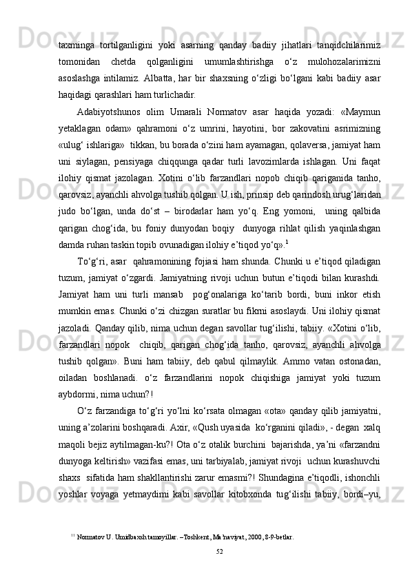 taxminga   tortilganligini   yoki   asarning   qanday   badiiy   jihatlari   tanqidchilarimiz
tomonidan   chetda   qolganligini   umumlashtirishga   o‘z   mulohozalarimizni
asoslashga   intilamiz.   Albatta,   har   bir   shaxsning   o‘zligi   bo‘lgani   kabi   badiiy   asar
haqidagi qarashlari ham turlichadir. 
Adabiyotshunos   olim   Umarali   Normatov   asar   haqida   yozadi:   «Maymun
yetaklagan   odam»   qahramoni   o‘z   umrini,   hayotini,   bor   zakovatini   asrimizning
«ulu g‘  ishlariga»  tikkan, bu borada o‘zini ham ayamagan, qolaversa, jamiyat ham
uni   siylagan,   pensiyaga   chiqqunga   qadar   turli   lavozimlarda   ishlagan.   Uni   faqat
ilohiy   qismat   jazolagan.   Xotini   o‘lib   farzandlari   nopob   chiqib   qariganida   tanho,
qarovsiz, ayanchli ahvolga tushib qolgan. U ish, prinsip deb qarindosh uru g‘ laridan
judo   bo‘lgan,   unda   do‘st   –   birodarlar   ham   yo‘q.   Eng   yomoni,     uning   qalbida
qarigan   cho g‘ ida,   bu   foniy   dunyodan   boqiy     dunyoga   rihlat   qilish   yaqinlashgan
damda ruhan taskin topib ovunadigan ilohiy e’tiqod yo‘q». 1
To‘g‘ri, asar   qahramonining fojiasi  ham shunda. Chunki u e’tiqod qiladigan
tuzum,   jamiyat   o‘zgardi.   Jamiyatning   rivoji   uchun   butun   e’tiqodi   bilan   kurashdi.
Jamiyat   ham   uni   turli   mansab     po g‘ onalariga   ko‘tarib   bordi,   buni   inkor   etish
mumkin emas. Chunki o‘zi chizgan suratlar bu fikrni asoslaydi. Uni ilohiy qismat
jazoladi.   Q anday qilib, nima uchun degan savollar tu g‘ ilishi, tabiiy. «Xotini o‘lib,
farzandlari   nopok     chiqib,   qarigan   cho g‘ ida   tanho,   qarovsiz,   ayanchli   ahvolga
tushib   qolgan».   Buni   ham   tabiiy,   deb   qabul   qilmaylik.   Ammo   vatan   ostonadan,
oiladan   boshlanadi.   o‘z   farzandlarini   nopok   chiqishiga   jamiyat   yoki   tuzum
aybdormi, nima uchun?!
O‘ z farzandiga  to‘ g‘ ri   yo‘lni   ko‘rsata  olmagan  «ota» qanday  qilib jamiyatni,
uning a’zolarini boshqaradi. Axir, « Q ush uyasida  ko‘rganini qiladi», - degan  xalq
maqoli bejiz aytilmagan-ku?! Ota o‘z otalik burchini   bajarishda, ya’ni «farzandni
dunyoga keltirish» vazifasi emas, uni tarbiyalab, jamiyat rivoji  uchun kurashuvchi
shaxs   sifatida ham shakllantirishi zarur emasmi?! Shundagina e’tiqodli, ishonchli
yoshlar   voyaga   yetmaydimi   kabi   savollar   kitobxonda   tu g‘ i lishi   tabiiy,   bordi–yu,
1 1
 Normatov U. Umidbaxsh tamoyillar. –Toshkent, Ma’naviyat, 2000, 8-9-betlar.
52 