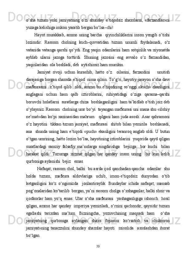 o‘sha   tuzum   yoki   jamiyatning   o‘zi   shunday   e’tiqodsiz   shaxslarni,   «farzandlar»ni
yuzaga kelishiga imkon yaratib bergan bo‘lsa–chi!
H ayot   murakkab,   ammo   uning   barcha     qiyinchiliklarini   inson   yengib   o‘tishi
lozimdir.   Rassom   cholning   kuch–quvvatidan   tuzum   unumli   foydalanadi,   o‘z
vatanida vatanga qarshi qo‘ydi. Eng yaqin odamlarini ham sotqinlik va xiyonatda
ayblab   ularni   jazoga   torttirdi.   Shuning   jazosini   eng   avvalo   o‘z   farzandidan,
yaqinlaridan  ola boshladi, deb  aytishimiz ham mumkin.   
   Jamiyat   rivoji   uchun   kurashib,   hatto   o‘z     oilasini,   farzandini       unutish
darajasiga borgan shaxsda e’tiqod  nima qilsin. To‘ g‘ ri, hayotiy jarayon o‘sha davr
mafkurasini     e’tiqod   qilib     oldi,   ammo   bu   e’tiqodning   so‘nggi   «kuch»   ekanligini
anglagani   uchun   ham   qalb   iztiroblarini,   ruhiyatidagi   o‘ziga   qarama–qarshi
boruvchi holatlarni  suratlarga chiza  boshlaganligini  ham ta’kidlab o‘tish joiz deb
o‘ylaymiz. Rassom  cholning umr bo‘yi  tayangan mafkurasi uni mana shu «ilohiy
ne’mat»dan ko‘pi xazinasidan mahrum     qilgani ham juda asosli. Asar qahramoni
o‘z  hayotini     tikkan tuzum   jamiyat, mafkurasi    shitob  bilan  yemirila   boshlanadi,
ana     shunda   uning   ham   e’tiqodi   «puch»   ekanligini   teranroq  anglab   oldi.  U   butun
o‘tgan umrining, hatto lozim bo‘lsa, hayotining iztiroblarini  yuqorida qayd qilgan
suratlardagi   ramziy   falsafiy   ma’nolarga   singdirishga     bejizga     bor   kuchi     bilan
harakat   qildi.   Tuzumga   xizmat   qilgan   har   qanday   inson   uning     bir   kun   kelib
qurboniga aylanishi  bejiz   emas.
   Nafaqat, rassom chol, balki   bu asrda ijod qanchadan-qancha   odamlar   shu
holda   tuzum,   mafkura   aldovlariga   uchib,   imon-e’tiqodsiz   dunyodan   o‘tib
ketganligini   ko‘z   o‘ngimizda     jonlantiraylik.   Bundaylar   ichida   nafaqat,   mansab
po g‘ onalaridan ko‘tarilib  borgan, ya’ni rassom cholga o‘xshaganlar, balki shoir va
ijodkorlar   ham   yo‘q   emas.   Ular   o‘sha   mafkurani     yashaganligiga   ishonch     hosil
qilgan, ammo har qanday   imperiya yemiriladi, o‘rnini qachondir, qaysidir tuzum
egallashi   tarixdan   ma’lum.   Bizningcha,   yozuvchining   maqsadi   ham     o‘sha
jamiyatning   qurboniga   aylangan   shaxs   fojiasini   ko‘rsatish   va   «hukmron
jamiyat»ning   tanazzulini   shunday   shaxslar   hayoti     misolida     asoslashdan   iborat
bo‘lgan. 
53 