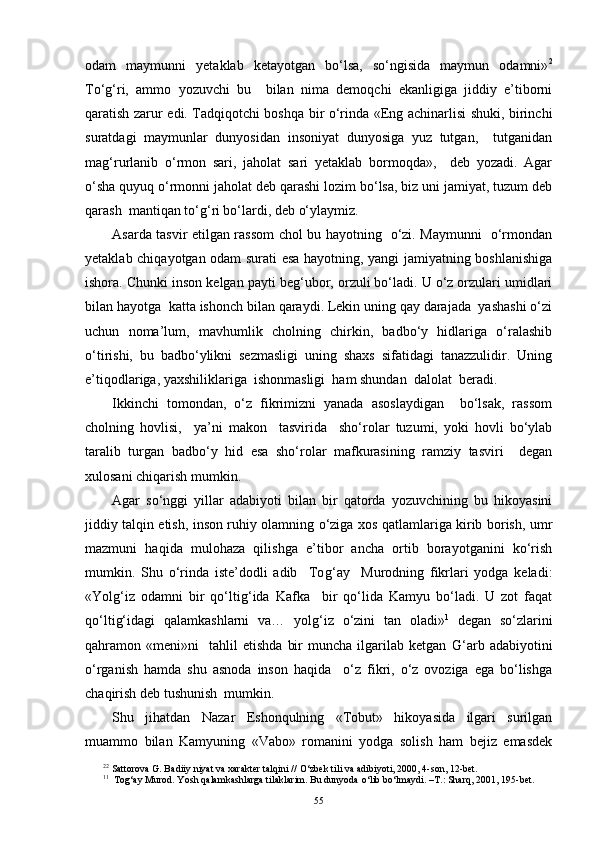 odam   maymunni   yetaklab   ketayotgan   bo‘lsa,   so‘ngisida   maymun   odamni» 2
To‘ g‘ ri,   ammo   yozuvchi   bu     bilan   nima   demoqchi   ekanligiga   jiddiy   e’tiborni
qaratish zarur edi. Tadqiqotchi boshqa bir o‘rinda «Eng achinarlisi shuki, birinchi
suratdagi   maymunlar   dunyosidan   insoniyat   dunyosiga   yuz   tutgan,     tutganidan
ma g‘ rurlanib   o‘rmon   sari,   jaholat   sari   yetaklab   bormoqda»,     deb   yozadi.   Agar
o‘sha quyuq o‘rmonni jaholat deb qarashi lozim bo‘lsa, biz uni jamiyat, tuzum deb
qarash  mantiqan to‘ g‘ ri bo‘lardi, deb o‘ylaymiz.
Asarda tasvir etilgan rassom chol bu hayotning   o‘zi. Maymunni   o‘rmondan
yetaklab chiqayotgan odam surati esa hayotning, yangi jamiyatning boshlanishiga
ishora. Chunki inson kelgan payti be g‘ ubor, orzuli bo‘ladi. U o‘z orzulari umidlari
bilan hayotga  katta ishonch bilan qaraydi. Lekin uning qay darajada  yashashi o‘zi
uchun   noma’lum,   mavhumlik   cholning   chirkin,   badbo‘y   hidlariga   o‘ralashib
o‘tirishi,   bu   badbo‘ylikni   sezmasligi   uning   shaxs   sifatidagi   tanazzulidir.   Uning
e’tiqodlariga, yaxshiliklariga  ishonmasligi  ham shundan  dalolat  beradi.
Ikkinchi   tomondan,   o‘z   fikrimizni   yanada   asoslaydigan     bo‘lsak,   rassom
cholning   hovlisi,     ya’ni   makon     tasvirida     sho‘rolar   tuzumi,   yoki   hovli   bo‘ylab
taralib   turgan   badbo‘y   hid   esa   sho‘rolar   mafkurasining   ramziy   tasviri     degan
xulosani chiqarish mumkin.
Agar   so‘nggi   yillar   adabiyoti   bilan   bir   qatorda   yozuvchining   bu   hikoyasini
jiddiy talqin etish, inson ruhiy olamning o‘ziga xos qatlamlariga kirib borish, umr
mazmuni   haqida   mulohaza   qilishga   e’tibor   ancha   ortib   borayotganini   ko‘rish
mumkin.   Shu   o‘rinda   iste’dodli   adib     To g‘ ay     Murodning   fikrlari   yodga   keladi:
«Yol g‘ iz   odamni   bir   qo‘lti g‘ ida   Kafka     bir   qo‘lida   Kamyu   bo‘ladi.   U   zot   faqat
qo‘lti g‘ idagi   qalamkashlarni   va…   yol g‘ iz   o‘zini   tan   oladi» 1
  degan   so‘zlarini
qahramon  «meni»ni     tahlil   etishda   bir   muncha   ilgarilab  ketgan   G‘ arb  adabiyotini
o‘rganish   hamda   shu   asnoda   inson   haqida     o‘z   fikri,   o‘z   ovoziga   ega   bo‘lishga
chaqirish deb tushunish  mumkin.
Shu   jihatdan   Nazar   Eshonqulning   «Tobut»   hikoyasida   ilgari   surilgan
muammo   bilan   Kamyuning   «Vabo»   romanini   yodga   solish   ham   bejiz   emasdek
2 2
 Sattorova G. Badiiy niyat va xarakter tal q ini //  O‘ zbek tili va adibiyoti, 2000, 4-son, 12-bet.
1 1
  To g‘ ay Murod. Yosh  q alamkashlarga tilaklarim. Bu dunyoda  o‘ lib b o‘ lmaydi. –T . :   Shar q , 2001, 195-bet.  
55 