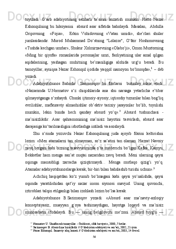 tuyuladi.   G‘ arb   adabiyotining   sezilarli   ta’sirini   kuzatish   mumkin.   H atto   Nazar
Eshonqulning   bu   hikoyasini     absurd   asar   sifatida   baholaydi.   Masalan,     Abdulla
Oripovning     «Fojia»,     Erkin   Vohidovning   «Vatan   umidi»,   she’rlari   shular
jumlasidandir.   Murod   Muhammad   Do‘stning   "Lolazor",   O‘tkir   H oshimovning
«Tushda kechgan umrlar», Shukur Xolmirzaevning «Olabo‘ji», Omon Muxtorning
«Ming   bir   qiyofa»   romanlarida   personajlar   umri,   faoliyatining   ular   amal   qilgan
aqidalarining,   yashagan   muhitning   be’maniligiga   alohida   ur g‘ u   beradi.   Bu
tamoyillar,   ayniqsa   Nazar   Eshonqul   ijodida   yaqqol   namoyon   bo‘lmoqda», 1
  –   deb
yozadi. 
Adabiyotshunos   Bahodir     Sarimsoqov   bu   fikrlarni     butunlay   inkor   etadi:
«Nazarimda   U.Normatov   o‘z   chiqishlarida   ana   shu   narsaga   yetarlicha   e’tibor
qilmayotganga o‘xshaydi. Chunki ijtimoiy-siyosiy, iqtisodiy tuzumlar bilan bog‘liq
evrilishlar,   mafkuraviy   almashishlar   ob’ektiv   tarixiy   jarayonlar   bo‘lib,   tuyulishi
mumkin,   lekin   bunda   hech   qanday   absurd   yo‘q». 2
  Absurd   tushunchasi   -
ma’nisizlikdir.   Asar   qahramonining   ma’nisiz   hayotini   tasvirlash,   absurd   asar
darajasiga ko‘tarilmasligini isbotlashga intiladi va asoslaydi. 
Shu   o‘rinda   yozuvchi   Nazar   Eshonqulning   juda   ajoyib   fikrini   keltirishni
lozim:   «Men   atamalarni   tan   olmayman,   so‘z   sa’atini   tan   olaman.   Hazrat   Navoiy
zavq bergani kabi bizning tasavvurimizda o‘ta modernchi bo‘lgan Kafka, Kamyu,
Bekketlar   ham   menga   san’at   nuqtai   nazaridan   zavq   beradi.   Meni   ularning   qaysi
oqimga   mansubligi   zarracha   qiziqtirmaydi...   Menga   mutlaqo   qizig‘i   yo‘q.
Atamalar adabiyotshunoslarga kerak, bir-biri bilan bahslashib turishi uchun». 3
  
Achchiq   haqiqatdan   ko‘z   yumib   bo‘lmagani   kabi   qaysi   yo‘nalishda,   qaysi
oqimda   yaratilishidan   qat’iy   nazar   inson   siymosi   mavjud.   Uning   quvonchi,
iztiroblari talqin etilganligi bilan izohlash lozim bo‘lsa kerak. 
Adabiyotshunos   B.Sarimsoqov   yozadi:   «Absurd   asar   ma’naviy-axloqiy
konseptsiyasiz,   muayyan   g`oya   tashimaydigan,   hayotga   loqayd   va   ma’nisiz
munosabatni   ifodalaydi.   Bu   —   uning   belgilovchi   me’zoni.   Absurd   tuyg‘u   —
1 1
 Normatov U. Umidbaxsh tamoyillar. –Toshkent, «Ma’naviyat», 2000, 7-betlar.
2 2
 Sarimso q ov B. Absurd ma’nisizlikdir   //  O‘ zbekiston adabiyoti va san’ati, 2002, 21 - iyun
3 3
 Nazar Eshon q ul. Samoviy ish q  lazzati   //  O‘ zbekiston adabiyoti va san’ati, 2003, 14 - fevral.
56 