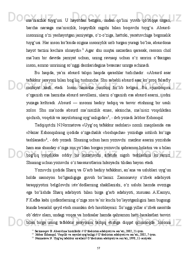 ma’nisizlik   tuyg‘usi.   U   hayotdan   bezgan,   undan   qo‘lini   yuvib   qo‘ltiqqa   urgan,
barcha   narsaga   ma’nisizlik,   loqaydlik   nigohi   bilan   boquvchi   tuyg‘u.   Absurd-
insonning o‘zi yashayotgan jamiyatga, o‘z-o‘ziga, hattoki, yaratuvchiga begonalik
tuyg‘usi. Har inson ko‘ksida ozgina insoniylik urib turgan yuragi bo‘lsa, absurdona
hayot   tarzini   kechira   olmaydi». 1
  Agar   shu   nuqtai   nazardan   qarasak,   rassom   chol
ma’lum   bir   davrda   jamiyat   uchun,   uning   ravnaqi   uchun   o‘z   umrini   o‘tkazgan
inson, ammo umrining so‘nggi damlaridagina besamar umrga achinadi. 
Bu   haqida,   ya’ni   absurd   talqin   haqida   qarashlar   turlichadir.   «Absurd   asar
tafakkur jarayoni bilan bog‘liq tushuncha. Shu sababli absurd asar ko‘proq falsafiy
mohiyat   kasb   etadi.   Inson   hamisha   jumboq   bo‘lib   kelgan.   Bu   «jumboq»ni
o‘rganish esa hamisha absurd savollarni, ularni o‘rganish esa absurd asarni, ijodni
yuzaga   keltiradi.   Absurd   —   insonni   badiiy   tadqiq   va   tasvir   etishning   bir   usuli
xolos.   Shu   ma’noda   absurd   ma’nisizlik   emas,   aksincha,   ma’nisiz   voqelikdan
qochish, voqelik va xayolotning uy g‘ unligidir» 2
, - deb yozadi Jabbor Eshonqul. 
Tadqiqotchi  N.Normatova «Uy g‘ oq tafakkur  sadolari» nomli  maqolasida  esa
«Nazar   Eshonqulning   ijodida   o‘zgachalik   «boshqacha»   yozishga   intilish   ko‘zga
tashlanadi» 3
, - deb yozadi. Shuning uchun ham yozuvchi  mazkur asarini yozishda
ham ana shunday o‘ziga xos yo‘ldan borgan yozuvchi qahramon holatini va u bilan
bo g‘ liq   voqelikka   oddiy   bir   kuzatuvchi   sifatida   nigoh   tashlashini   ko‘ramiz.
Shuning uchun yozuvchi o‘z taassurotlarini hikoyachi tilidan bayon etadi. 
Yozu vchi ijodida Sharq va  G‘ arb badiiy tafakkuri, an’ana va uslublari  uy g‘ un
holda   namoyon   bo‘lganligiga   guvoh   bo‘lamiz.   Zamonaviy   o‘zbek   adabiyoti
taraqqiyotini   belgilovchi   iste’dodlarning   shakllanishi,   o‘z   uslubi   hamda   ovoziga
ega   bo‘lishda   Sharq   adabiyoti   bilan   birga   g‘arb   adabiyoti,   xususan   A.Kamyu,
F.Kafka kabi ijodkorlarning o‘ziga xos ta’sir kuchi bo‘layotganligini ham bugungi
kunda bemalol qayd etish mumkin deb hisoblaymiz. So‘nggi yillar o‘zbek nasritda
ob’ektiv olam, undagi voqea va hodisalar hamda qahramon hatti-harakatlari tasviri
bilan   birga   uning   tafakkur   jarayonini   tadqiq   etishga   diqqat   qilinmoqda.   Insonni
1 1
 Sarimso q ov B. Absurd ma’nisizlikdir   //  O‘ zbekiston adabiyoti va san’ati, 2002, 21 - iyun .
2 2
  Jabbor Eshonqul. Voqelik va xayolot uyg‘unligi // O‘zbekiston adabiyoti va san’ati, 2002, 7-iyun.
3 3
  Normatova N. Uy g‘ o q  tafakkur suratlari//  O‘ zbekiston adabiyoti va san’ati, 1998, 11 - sentyabr.
57 