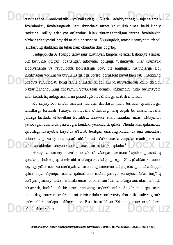 tasvirlashda   modernistik   yo‘nalishdagi   G‘ arb   adabiyotidagi   tajribalardan
foydalanish,   foydalanganda   ham   shunchaki   nusxa   ko‘chirish   emas,   balki   ijodiy
ravishda,   milliy   adabiyot   an’analari   bilan   sintezlashtirilgan   tarzda   foydalanish
o‘zbek adabiyotini boyishiga olib bormoqda.  Shuningdek, mazkur jarayon turfa xil
janrlarning shakllanishi bilan ham chambarchas bog‘liq. 
Tadqiqodchi A.Toshpo‘latov janr xususiyati haqida: «Nazar Eshonqul asarlari
biz   ko‘nikib   qolgan,   odatlangan   hikoyalar   qolipiga   tushmaydi.   Ular   dramatik
ziddiyatlarga   va   favqulodda   hodisalarga   boy,   biz   anglagan   mantiqlarga   zid,
kutilmagan yechim va burilishlarga ega bo‘lib, beshafqat hayot haqiqati, insonning
bezovta   ruhi,   holati   keng   tahlil   qilinadi.   Xuddi   shu   xususiyatlardan   kelib   chiqib,
Nazar   Eshonqulning   «Maymun   yetaklagan   odam»,   «Shamolni   tutib   bo‘lmaydi»
kabi kichik hajmdagi asarlarini psixologik novellalarga kiritish mumkin. 
Ko‘rinyaptiki,   san’at   asarlari   hamma   davrlarda   ham   turlicha   qarashlarga,
tahlillarga   tortiladi.   H ikoya   va   novella   o‘rtasidagi   farq   orqali   bu   asarni   novella
janriga   kiritadi.   «Novellani   kofliktsiz   tasavvur   etish   mumkin   emas.   «Maymun
yetaklagan odam»da psixologik konflikt yetakchilik qiladi. Chunki asar qahramoni
qalbidagi   hissiyotlar   hayotda   o‘lchab   berilgan   umrning   kuchli   va   ojiz   tomonlari
bilan mungli va ojizona kurash olib boradi. Ya’ni asarda voqealar manti g‘ i emas,
balki xarakterlar ruhiyati manti g‘ i asar asosini tashkil qiladi». 1
H ikoyada   ramziy   tasvirlar   orqali   ifodalangan   be’mani   h ayotning   achchiq
qirralari, cholning qalb iztiroblari o‘ziga xos talqinga ega.   Shu jihatdan e’tiborni
keyingi yillar nasr va she’riyatida insonning «men»ini tadqiq etishga ancha diqqat
qilinmoqda.   Ayniqsa,   nasrda   qahramonni   muhit,   jamiyat   va   siyosat   bilan   bo g‘ liq
bo‘lgan ijtimoiy hodisa sifatida emas, balki inson hamda o‘ziga xos olam sifatida
o‘rganish,   kashf   etish   birlamchi   me’zonga   aylanib   qoldi.   Shu   bilan   birga   inson
tabiatidagi qarama-qarshiliklarni tasvirlashda noan’anaviy shartlilik usulining turli
ko‘rinishlari   ko‘zga   tashlanmoqda.   Bu   jihatni   Nazar   Eshonqul   asari   orqali   ham
isbotlash mumkin.
1
     1
 Toshp o‘ latov A. Nazar Eshon q ulning psixologik novellalari   //  O‘ zbek tili va adabiyoti, 2008, 3-son, 67-bet.
58 