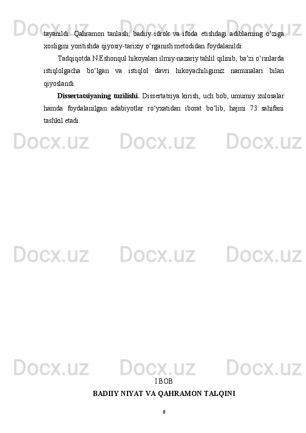 tayanildi.   Qahramon   tanlash,   badiiy   idrok   va   ifoda   etishdagi   adiblarning   o‘ziga
xosligini yoritishda qiyosiy-tarixiy o‘rganish metodidan foydalanildi.
Tadqiqotda N.Eshonqul hikoyalari ilmiy-nazariy tahlil qilinib, ba’zi o‘rinlarda
istiqlolgacha   bo‘lgan   va   istiqlol   davri   hikoyachiligimiz   namunalari   bilan
qiyoslandi.
Dissertatsiyaning   tuzilishi.   Dissertatsiya   kirish,   uch   bob,   umumiy   xulosalar
hamda   foydalanilgan   adabiyotlar   ro‘yxatidan   iborat   bo‘lib,   hajmi   73   sahifani
tashkil etadi.
I BOB
BADIIY NIYAT VA QAHRAMON TALQINI
6 