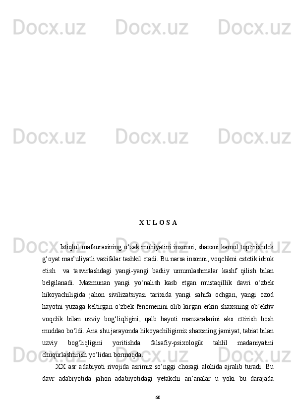  
X U L O S A
Istiqlol mafkurasining o‘zak mohiyatini insonni, shaxsni kamol toptirishdek
g‘oyat mas’uliyatli vazifalar tashkil etadi. Bu narsa insonni, voqelikni estetik idrok
etish     va   tasvirlashdagi   yangi-yangi   badiiy   umumlashmalar   kashf   qilish   bilan
belgilanadi.   Mazmunan   yangi   yo‘nalish   kasb   etgan   mustaqillik   davri   o‘zbek
hikoyachiligida   jahon   sivilizatsiyasi   tarixida   yangi   sahifa   ochgan,   yangi   ozod
hayotni   yuzaga   keltirgan  o‘zbek   fenomenini   olib  kirgan   erkin   shaxsning   ob’ektiv
voqelik   bilan   uzviy   bog‘liqligini,   qalb   hayoti   manzaralarini   aks   ettirish   bosh
muddao bo‘ldi. Ana shu jarayonda hikoyachiligimiz shaxsning jamiyat, tabiat bilan
uzviy   bog‘liqligini   yoritishda   falsafiy-psixologik   tahlil   madaniyatini
chuqurlashtirish yo‘lidan bormoqda.
XX   asr   adabiyoti   rivojida   asrimiz   so‘nggi   choragi   alohida   ajralib   turadi.   Bu
davr   adabiyotida   jahon   adabiyotidagi   yetakchi   an’analar   u   yoki   bu   darajada
60 