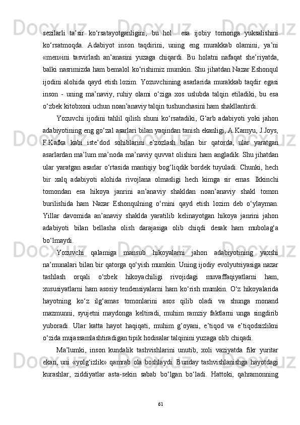 sezilarli   ta’sir   ko‘rsatayotganligini,   bu   hol     esa   ijobiy   tomonga   yuksalishini
ko‘rsatmoqda.   Adabiyot   inson   taqdirini,   uning   eng   murakkab   olamini,   ya’ni
«men»ini   tasvirlash   an ’ anasini   yuzaga   chiqardi.   Bu   holatni   nafaqat   she’riyatda,
balki nasrimizda ham bemalol ko‘rishimiz mumkin. Shu jihatdan Nazar Eshonqul
ijodini   alohida   qayd   etish   lozim.   Yozuvchining   asarlarida   murakkab   taqdir   egasi
inson   -   uning   ma’naviy,   ruhiy   olami   o‘ziga   xos   uslubda   talqin   etiladiki,   bu   esa
o‘zbek kitobxoni uchun noan’anaviy talqin tushunchasini ham shakllantirdi. 
Yozuvchi   ijodini   tahlil   qilish   shuni   ko‘rsatadiki,   G‘arb   adabiyoti   yoki   jahon
adabiyotining eng go‘zal asarlari bilan yaqindan tanish ekanligi, A.Kamyu, J.Joys,
F.Kafka   kabi   iste’dod   sohiblarini   e’zozlash   bilan   bir   qatorda,   ular   yaratgan
asarlardan ma’lum ma’noda ma’naviy quvvat olishini ham angladik. Shu jihatdan
ular  yaratgan asarlar  o‘rtasida mantiqiy bog‘liqdik bordek tuyuladi. Chunki, hech
bir   xalq   adabiyoti   alohida   rivojlana   olmasligi   hech   kimga   sir   emas.   Ikkinchi
tomondan   esa   hikoya   janrini   an’anaviy   shakldan   noan’anaviy   shakl   tomon
burilishida   ham   Nazar   Eshonqulning   o‘rnini   qayd   etish   lozim   deb   o‘ylayman.
Yillar   davomida   an’anaviy   shaklda   yaratilib   kelinayotgan   hikoya   janrini   jahon
adabiyoti   bilan   bellasha   olish   darajasiga   olib   chiqdi   desak   ham   mubolag‘a
bo‘lmaydi. 
Yozuvchi   qalamiga   mansub   hikoyalarni   jahon   adabiyotining   yaxshi
na’munalari bilan bir qatorga qo‘yish mumkin. Uning ijodiy evolyutsiyasiga nazar
tashlash   orqali   o‘zbek   hikoyachiligi   rivojidagi   muvaffaqiyatlarni   ham,
xususiyatlarni   ham  asosiy  tendensiyalarni   ham   ko‘rish  mumkin.  O‘z hikoyalarida
hayotning   ko‘z   ilg‘amas   tomonlarini   asos   qilib   oladi   va   shunga   monand
mazmunni,   syujetni   maydonga   keltiradi,   muhim   ramziy   faktlarni   unga   singdirib
yuboradi.   Ular   katta   hayot   haqiqati,   muhim   g’oyani,   e’tiqod   va   e’tiqodsizlikni
o‘zida mujassamlashtiradigan tipik hodisalar talqinini yuzaga olib chiqadi.
Ma’lumki,   inson   kundalik   tashvishlarini   unutib,   xoli   vaziyatda   fikr   yuritar
ekan,   uni   «yolg‘izlik»   qamrab   ola   boshlaydi.   Bunday   tashvishlanishga   hayotdagi
kurashlar,   ziddiyatlar   asta-sekin   sabab   bo‘lgan   bo‘ladi.   Hattoki,   qahramonning
61 