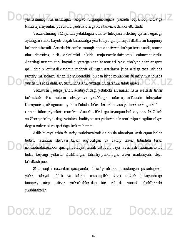 yashashning   ma’nisizligini   anglab   ulgurgandagina   yanada   fojialiroq   holatga
tushish jarayonlari yozuvchi ijodida o‘ziga xos tasvirlarda aks ettiriladi. 
Yozuvchining  «Maymun  yetaklagan  odam» hikoyasi  achchiq  qismat  egasiga
aylangan shaxs hayoti orqali tanazzulga yuz tutayotgan jamiyat illatlarini haqqoniy
ko‘rsatib beradi. Asarda bir necha sanoqli obrazlar tizimi ko‘zga tashlanadi, ammo
ular   davrning   turli   xislatlarini   o‘zida   mujassamlashtiruvchi   qahramonlardir.
Asardagi rassom chol hayoti, u yaratgan san’at asarlari, yoki «bo‘yoq chaplangan»
qo‘l   chiqib   ketmaslik   uchun   mehnat   qilingan   asarlarda   juda   o‘ziga   xos   uslubda
ramziy ma’nolarni singdirib yuboradiki, bu esa kitobxonlardan falsafiy mushohada
yuritish, asosli dalillar, tushunchalarni yuzaga chiqarishni talab qiladi. 
Yozuvchi   ijodiga   jahon   adabiyotidagi   yetakchi   an’analar   ham   sezilarli   ta’sir
ko‘rsatadi.   Bu   holatni   «Maymun   yetaklagan   odam»,   «Tobut»   hikoyalari
Kamyuning   «Begona»     yoki   «Tobut»   bilan   bir   xil   xususiyatlarni   uning   « V a b o»
romani bilan qiyoslash mumkin. Ana shu fikrlarga tayangan holda yozuvchi G‘arb
va Sharq adabiyotidagi yetakchi badiiy xususiyatlarini o‘z asarlariga singdira olgan
degan xulosani chiqarishga imkon beradi. 
Adib hikoyalarida falsafiy mulohazakorlik alohida ahamiyat kasb etgan holda
butkul   tafakkur   shu’lasi   bilan   sug‘orilgan   va   badiiy   tasvir   tabiatida   teran
mushohadakorlikka qurilgan ruhiyat tahlili ustuvor, deya tavsiflash mumkin. Buni
holni   keyingi   yillarda   shakllangan   falsafiy-psixologik   tasvir   madaniyati,   deya
ta’riflash joiz. 
Shu   nuqtai   nazardan   qaraganda,   falsafiy   idrokka   asoslangan   psixologizm,
ya’ni   ruhiyat   tahlili   va   talqini   mustaqillik   davri   o‘zbek   hikoyachiligi
taraqqiyotining   ustivor   yo‘nalishlaridan   biri   sifatida   yanada   shakllanishi
shubhasizdir.
62 