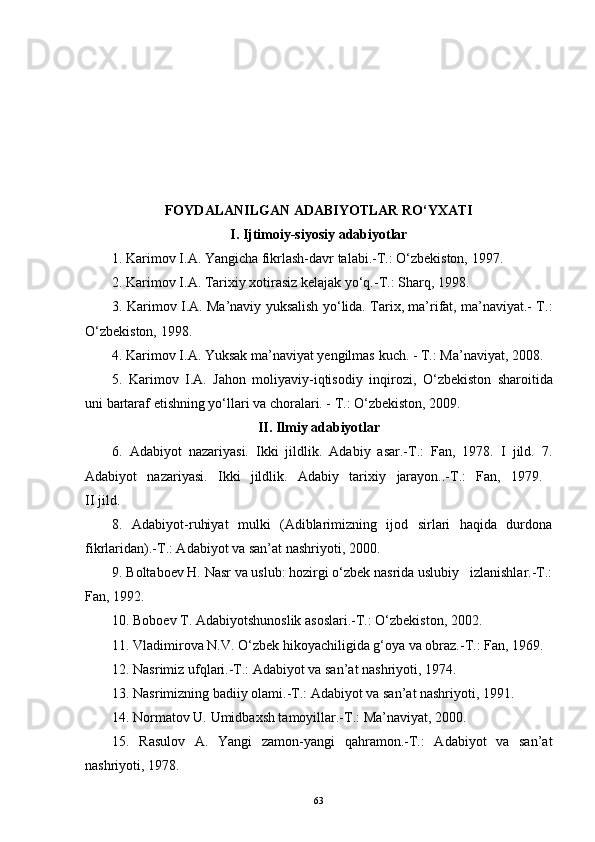 FOYDALANILGAN ADABIYOTLAR R O‘ YXATI
I .  Ijtimoiy-siyosiy adabiyotlar
1. Karimov I.A. Yangicha fikrlash-davr talabi.-T.: O‘zbekiston, 1997.
2. Karimov I.A. Tarixiy xotirasiz kelajak yo‘q.-T.: Sharq, 1998.
3. Karimov I.A. Ma’naviy yuksalish yo‘lida. Tarix, ma’rifat, ma’naviyat.- T.:
O‘zbekiston, 1998.
4.  Karimov   I . A .  Yuksak   ma ’ naviyat   yengilmas   kuch . -  T .:  Ma ’ naviyat , 2008.
5.   Karimov   I.A.   Jahon   moliyaviy-iqtisodiy   inq i rozi,   O‘zbekiston   sharoitida
uni bartaraf etishning yo‘llari va choralari. - T.: O‘zbekiston, 2009. 
II .   Ilmiy adabiyotlar
6.   Adabiyot   nazariyasi.   Ikki   jildlik.   Adabiy   asar.-T.:   Fan,   1978.   I   jild.   7.
Adabiyot   nazariyasi.   Ikki   jildlik.   Adabiy   tarixiy   jarayon..-T.:   Fan,   1979.  
II jild. 
8.   Adabiyot-ruhiyat   mulki   (Adiblarimizning   ijod   sirlari   haqida   durdona
fikrlaridan).-T.: Adabiyot va san’at nashriyoti, 2000.
9. Boltaboev H. Nasr va uslub: hozirgi o‘zbek nasrida uslubiy   izlanishlar.-T.:
Fan, 1992.
10. Boboev T. Adabiyotshunoslik asoslari.-T.: O‘zbekiston, 2002.
11. Vladimirova N.V. O‘zbek hikoyachiligida g‘oya va obraz.-T.: Fan, 1969.
12. Nasrimiz ufqlari.-T.: Adabiyot va san’at nashriyoti, 1974.
13. Nasrimizning badiiy olami.-T.: Adabiyot va san’at nashriyoti, 1991.
14. Normatov U. Umidbaxsh tamoyillar.-T.: Ma’naviyat, 2000.
15.   Rasulov   A.   Yangi   zamon-yangi   qahramon.-T.:   Adabiyot   va   san’at
nashriyoti, 1978.
63 