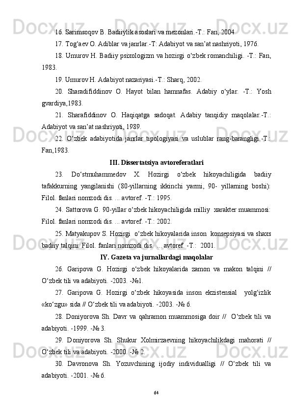 16. Sarimsoqov B. Badiiylik asoslari va mezonlari.-T.: Fan, 2004
17. Tog‘aev O. Adiblar va janrlar.-T: Adabiyot va san’at nashriyoti, 1976.
18. Umurov H. Badiiy psixologizm va hozirgi o‘zbek romanchiligi. -T.: Fan,
1983.
19. Umurov H. Adabiyot nazariyasi.-T.: Sharq, 2002.
20.   Sharadifiddinov   O.   Hayot   bilan   hamnafas.   Adabiy   o‘ylar.   -T.:   Yosh
gvardiya,1983.
21.   Sharafiddinov   O.   Haqiqatga   sadoqat.   Adabiy   tanqidiy   maqolalar.-T.:
Adabiyot va san’at nashriyoti, 1989.
22.   O‘zbek   adabiyotida   janrlar   tipologiyasi   va   uslublar   rang-barangligi.-T.:
Fan,1983.
III .  Dissertatsiya avtoreferatlari
23.   Do‘stmuhammedov   X.   Hozirgi   o‘zbek   hikoyachiligida   badiiy
tafakkurning   yangilanishi   (80-yillarning   ikkinchi   yarmi,   90-   yillarning   boshi):
Filol. fanlari nomzodi dis. ... avtoref. -T.: 1995.
24. Sattorova G. 90-yillar o‘zbek hikoyachiligida milliy  xarakter muammosi:
Filol. fanlari nomzodi dis. ... avtoref. -T.: 2002.
25. Matyakupov S. Hozirgi  o‘zbek hikoyalarida inson  konsepsiyasi va shaxs
badiiy talqini: Filol. fanlari nomzodi dis.  ... avtoref. -T.:  2001.
IY .  Gazeta va jurnallardagi maqolalar
26.   Garipova   G.   Hozirgi   o‘zbek   hikoyalarida   zamon   va   makon   talqini   //
O‘zbek tili va adabiyoti. -2003. -№1.
27.   Garipova   G.   Hozirgi   o‘zbek   hikoyasida   inson   ekzistensial     yolg‘izlik
«ko‘zgu» sida // O‘zbek tili va adabiyoti. -2003 .  -№ 6.
28.   Doniyorova   Sh.   Davr   va   qahramon   muammosiga   doir   //     O‘zbek   tili   va
adabiyoti.   -1999.   -№ 3.
29.   Doniyorova   Sh.   Shukur   Xolmirzaevning   hikoyachilikdagi   mahorati   //
O‘zbek tili va adabiyoti.   -2000.   -№ 2.
30.   Davronova   Sh.   Yozuvchining   ijodiy   individualligi   //   O‘zbek   tili   va
adabiyoti.   -2001.   -№ 6.
64 