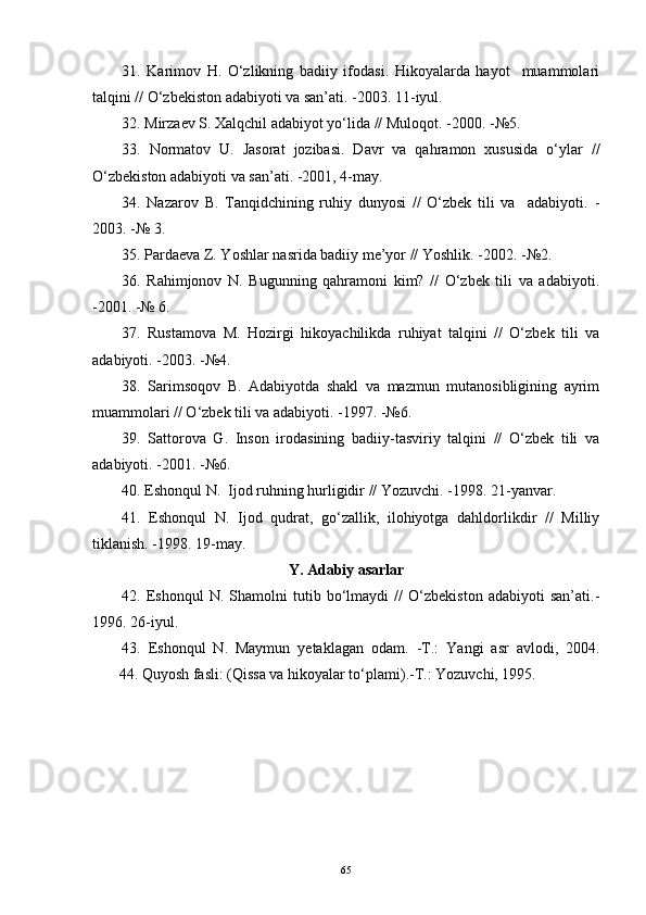 31.   Karimov   H.   O‘zlikning   badiiy   ifodasi.   Hikoyalarda   hayot     muammolari
talqini // O‘zbekiston adabiyoti va san’ati.   -2003 .  11 - iyul.
32. Mirzaev S. Xalqchil adabiyot yo‘lida // Muloqot.   -2000 .  -№5.
3 3 .   Normatov   U.   Jasorat   jozibasi.   Davr   va   qahramon   xususida   o‘ylar   //
O‘zbekiston adabiyoti va san’ati.   -2001 ,  4 - may. 
34.   Nazarov   B.   Tanqidchining   ruhiy   dunyosi   //   O‘zbek   tili   va     adabiyoti.   -
2003.   -№ 3.
35. Pardaeva Z. Yoshlar nasrida badiiy me’yor // Yoshlik.   -2002.   -№2.   
36.   Rahimjonov   N.   Bugunning   qahramoni   kim?   //   O‘zbek   tili   va   adabiyoti.
-2001.   -№ 6. 
37.   Rustamova   M.   Hozirgi   hikoyachilikda   ruhiyat   talqini   //   O‘zbek   tili   va
adabiyoti.   -2003.   -№4.
38.   Sarimsoqov   B.   Adabiyotda   shakl   va   mazmun   mutanosibligining   ayrim
muammolari // O‘zbek tili va adabiyoti.   -1997.   -№6.
39.   Sattorova   G.   Inson   irodasining   badiiy-tasviriy   talqini   //   O‘zbek   tili   va
adabiyoti.   -2001.   -№6.
4 0 . Eshonqul N.  Ijod ruhning hurligidir // Yozuvchi.  - 1998. 21 - yanvar.
41.   Eshonqul   N.   Ijod   qudrat,   go‘zallik,   ilohiyotga   dahldorlikdir   //   Milliy
tiklanish.   -1998.   19 - may.
Y .  Adabiy asarlar
42.   Eshonqul   N.   Shamolni   tutib   bo‘lmaydi   //   O‘zbekiston   adabiyoti   san’ati.-
1996.   26 - iyul.
43.   Eshonqul   N.   Maymun   yetaklagan   odam.   -T.:   Yangi   asr   avlodi,   2004.
       44. Quyosh fasli: (Qissa va hikoyalar to‘plami).-T.: Yozuvchi, 1995. 
65 