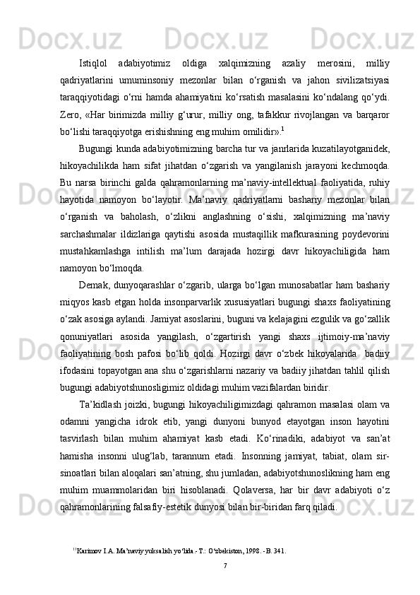 Istiqlol   adabiyotimiz   oldiga   xalqimizning   azaliy   merosini,   milliy
qadriyatlarini   umuminsoniy   mezonlar   bilan   o‘rganish   va   jahon   sivilizatsiyasi
taraqqiyotidagi   o‘rni   hamda ahamiyatini   ko‘rsatish   masalasini  ko‘ndalang  qo‘ydi.
Zero,   «Har   birimizda   milliy   g‘urur,   milliy   ong,   tafakkur   rivojlangan   va   barqaror
bo‘lishi taraqqiyotga erishishning eng muhim omilidir». 1
Bugungi kunda adabiyotimizning barcha tur va janrlarida kuzatilayotganidek,
hikoyachilikda   ham   sifat   jihatdan   o‘zgarish   va   yangilanish   jarayoni   kechmoqda.
Bu   narsa   birinchi   galda   qahramonlarning   ma’naviy-intellektual   faoliyatida,   ruhiy
hayotida   namoyon   bo‘layotir.   Ma’naviy   qadriyatlarni   bashariy   mezonlar   bilan
o‘rganish   va   baholash,   o‘zlikni   anglashning   o‘sishi,   xalqimizning   ma’naviy
sarchashmalar   ildizlariga   qaytishi   asosida   mustaqillik   mafkurasining   poydevorini
mustahkamlashga   intilish   ma’lum   darajada   hozirgi   davr   hikoyachiligida   ham
namoyon bo‘lmoqda.
Demak,   dunyoqarashlar   o‘zgarib,  ularga  bo‘lgan   munosabatlar   ham   bashariy
miqyos kasb etgan holda insonparvarlik xususiyatlari  bugungi  shaxs  faoliyatining
o‘zak asosiga aylandi. Jamiyat asoslarini, buguni va kelajagini ezgulik va go‘zallik
qonuniyatlari   asosida   yangilash,   o‘zgartirish   yangi   shaxs   ijtimoiy-ma’naviy
faoliyatining   bosh   pafosi   bo‘lib   qoldi.   Hozirgi   davr   o‘zbek   hikoyalarida     badiiy
ifodasini topayotgan ana shu o‘zgarishlarni nazariy va badiiy jihatdan tahlil qilish
bugungi adabiyotshunosligimiz oldidagi muhim vazifalardan biridir.
Ta’kidlash   joizki,  bugungi  hikoyachiligimizdagi  qahramon  masalasi  olam  va
odamni   yangicha   idrok   etib,   yangi   dunyoni   bunyod   etayotgan   inson   hayotini
tasvirlash   bilan   muhim   ahamiyat   kasb   etadi.   Ko‘rinadiki,   adabiyot   va   san’at
hamisha   insonni   ulug‘lab,   tarannum   etadi.   Insonning   jamiyat,   tabiat,   olam   sir-
sinoatlari bilan aloqalari san’atning, shu jumladan, adabiyotshunoslikning ham eng
muhim   muammolaridan   biri   hisoblanadi.   Qolaversa,   har   bir   davr   adabiyoti   o‘z
qahramonlarining falsafiy-estetik dunyosi bilan bir-biridan farq qiladi.
1 1
Karimov I.A. Ma’naviy yuksalish yo‘lida.-T.: O‘zbekiston, 1998. -B. 341.
7 