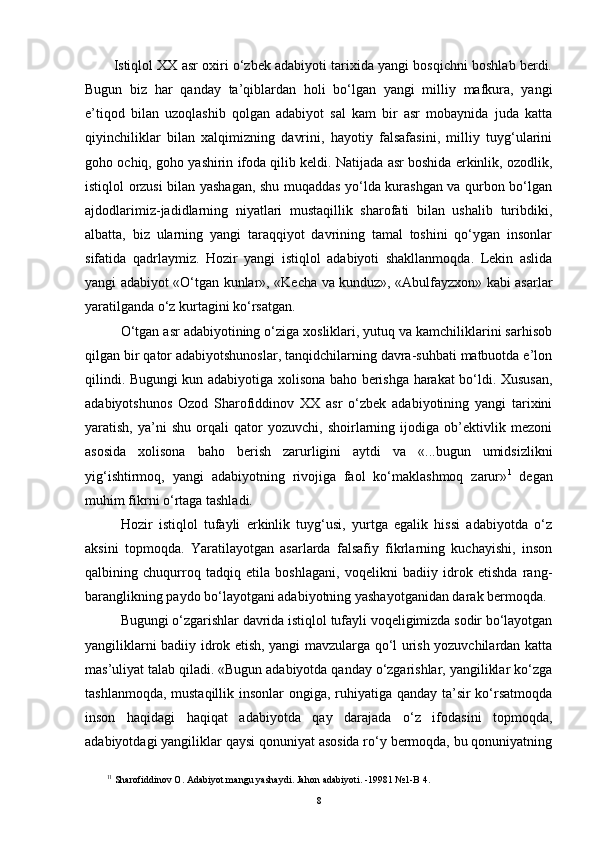 Istiqlol XX asr oxiri o‘zbek adabiyoti tarixida yangi bosqichni boshlab berdi.
Bugun   biz   har   qanday   ta’qiblardan   holi   bo‘lgan   yangi   milliy   mafkura,   yangi
e’tiqod   bilan   uzoqlashib   qolgan   adabiyot   sal   kam   bir   asr   mobaynida   juda   katta
qiyinchiliklar   bilan   xalqimizning   davrini,   hayotiy   falsafasini,   milliy   tuyg‘ularini
goho ochiq, goho yashirin ifoda qilib keldi. Natijada asr boshida erkinlik, ozodlik,
istiqlol orzusi bilan yashagan, shu muqaddas yo‘lda kurashgan va qurbon bo‘lgan
ajdodlarimiz-jadidlarning   niyatlari   mustaqillik   sharofati   bilan   ushalib   turibdiki,
albatta,   biz   ularning   yangi   taraqqiyot   davrining   tamal   toshini   qo‘ygan   insonlar
sifatida   qadrlaymiz.   Hozir   yangi   istiqlol   adabiyoti   shakllanmoqda.   Lekin   aslida
yangi adabiyot «O‘tgan kunlar», «Kecha va kunduz», «Abulfayzxon» kabi asarlar
yaratilganda o‘z kurtagini ko‘rsatgan.
O‘tgan asr adabiyotining o‘ziga xosliklari, yutuq va kamchiliklarini sarhisob
qilgan bir qator adabiyotshunoslar, tanqidchilarning davra-suhbati matbuotda e’lon
qilindi. Bugungi kun adabiyotiga xolisona baho berishga harakat bo‘ldi. Xususan,
adabiyotshunos   Ozod   Sharofiddinov   XX   asr   o‘zbek   adabiyotining   yangi   tarixini
yaratish,   ya’ni   shu   orqali   qator   yozuvchi,   shoirlarning   ijodiga   ob’ektivlik   mezoni
asosida   xolisona   baho   berish   zarurligini   aytdi   va   «...bugun   umidsizlikni
yig‘ishtirmoq,   yangi   adabiyotning   rivojiga   faol   ko‘maklashmoq   zarur» 1
  degan
muhim fikrni o‘rtaga tashladi. 
Hozir   istiqlol   tufayli   erkinlik   tuyg‘usi,   yurtga   egalik   hissi   adabiyotda   o‘z
aksini   topmoqda.   Yaratilayotgan   asarlarda   falsafiy   fikrlarning   kuchayishi,   inson
qalbining   chuqurroq   tadqiq   etila   boshlagani,   voqelikni   badiiy   idrok   etishda   rang-
baranglikning paydo bo‘layotgani adabiyotning yashayotganidan darak bermoqda.
Bugungi o‘zgarishlar davrida istiqlol tufayli voqeligimizda sodir bo‘layotgan
yangiliklarni badiiy idrok etish, yangi mavzularga qo‘l urish yozuvchilardan katta
mas’uliyat talab qiladi. «Bugun adabiyotda qanday o‘zgarishlar, yangiliklar ko‘zga
tashlanmoqda, mustaqillik insonlar ongiga, ruhiyatiga qanday ta’sir ko‘rsatmoqda
inson   haqidagi   haqiqat   adabiyotda   qay   darajada   o‘z   ifodasini   topmoqda,
adabiyotdagi yangiliklar qaysi qonuniyat asosida ro‘y bermoqda, bu qonuniyatning
1 1
 Sharofiddinov O. Adabiyot mangu yashaydi. Ja h on adabiyoti. -19981 №1-B   4.
8 
