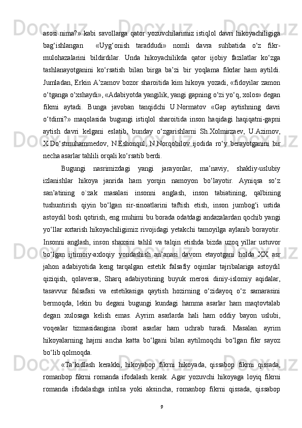 asosi   nima?»   kabi   savollarga   qator   yozuvchilarimiz   istiqlol   davri   hikoyachiligiga
bag‘ishlangan     «Uyg‘onish   taraddudi»   nomli   davra   suhbatida   o‘z   fikr-
mulohazalarini   bildirdilar.   Unda   hikoyachilikda   qator   ijobiy   fazilatlar   ko‘zga
tashlanayotganini   ko‘rsatish   bilan   birga   ba’zi   bir   yoqlama   fikrlar   ham   aytildi.
Jumladan,   Erkin   A’zamov   bozor   sharoitida   kim   hikoya   yozadi,   «fidoyilar   zamon
o‘tganga o‘xshaydi», «Adabiyotda yangilik, yangi gapning o‘zi yo‘q, xolos» degan
fikrni   aytadi.   Bunga   javoban   tanqidchi   U.Normatov   «Gap   aytishning   davri
o‘tdimi?»   maqolasida   bugungi   istiqlol   sharoitida   inson   haqidagi   haqiqatni-gapni
aytish   davri   kelgani   eslatib,   bunday   o‘zgarishlarni   Sh.Xolmirzaev,   U.Azimov,
X.Do‘stmuhammedov,   N.Eshonqul,   N.Norqobilov   ijodida   ro‘y   berayotganini   bir
necha asarlar tahlili orqali ko‘rsatib berdi.
Bugungi   nasrimizdagi   yangi   jarayonlar,   ma’naviy,   shakliy-uslubiy
izlanishlar   hikoya   janrida   ham   yorqin   namoyon   bo‘layotir.   Ayniqsa   so‘z
san’atining   o`zak   masalasi   insonni   anglash,   inson   tabiatining,   qalbining
tushuntirish   qiyin   bo‘lgan   sir-sinoatlarini   taftish   etish,   inson   jumbog‘i   ustida
astoydil bosh qotirish, eng muhimi bu borada odatdagi andazalardan qochib yangi
yo‘llar   axtarish   hikoyachiligimiz   rivojidagi   yetakchi   tamoyilga   aylanib   borayotir.
Insonni   anglash,   inson   shaxsini   tahlil   va   talqin   etishda   bizda   uzoq   yillar   ustuvor
bo‘lgan   ijtimoiy-axloqiy   yondashish   an’anasi   davom   etayotgani   holda   XX   asr
jahon   adabiyotida   keng   tarqalgan   estetik   falsafiy   oqimlar   tajribalariga   astoydil
qiziqish,   qolaversa,   Sharq   adabiyotining   buyuk   merosi   diniy-islomiy   aqidalar,
tasavvur   falsafasi   va   estetikasiga   qaytish   hozirning   o‘zidayoq   o‘z   samarasini
bermoqda,   lekin   bu   degani   bugungi   kundagi   hamma   asarlar   ham   maqtovtalab
degan   xulosaga   kelish   emas.   Ayrim   asarlarda   hali   ham   oddiy   bayon   uslubi,
voqealar   tizmasidangina   iborat   asarlar   ham   uchrab   turadi.   Masalan.   ayrim
hikoyalarning   hajmi   ancha   katta   bo‘lgani   bilan   aytilmoqchi   bo‘lgan   fikr   sayoz
bo‘lib qolmoqda.
«Ta’kidlash   kerakki,   hikoyabop   fikrni   hikoyada,   qissabop   fikrni   qissada,
romanbop   fikrni   romanda   ifodalash   kerak.   Agar   yozuvchi   hikoyaga   loyiq   fikrni
romanda   ifodalashga   intilsa   yoki   aksincha,   romanbop   fikrni   qissada,   qissabop
9 