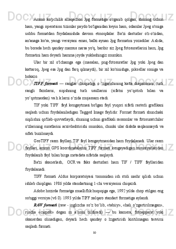 Ammo   ko'pchilik   allaqachon   Jpg   formatiga   o'rganib   qolgan,   shuning   uchun
ham, yangi operatsion tizimlar paydo bo'lganidan keyin ham, odamlar Jpeg o'rniga
ushbu   formatdan   foydalanishda   davom   etmoqdalar.   Ba'zi   dasturlar   o'z-o'zidan,
an'anaga ko'ra, yangi versiyani emas, balki aynan Jpg formatini yozadilar. Aslida,
bu borada hech qanday maxsus narsa yo'q, baribir siz Jpeg fotosuratlarini ham, Jpg
formatini ham deyarli hamma joyda yuklashingiz mumkin.
Ular   bir   xil   o'lchamga   ega   (masalan,   png-fotosuratlar   Jpg   yoki   Jpeg   dan
kattaroq,   Jpeg   esa   Jpg   dan   farq   qilmaydi),   bir   xil   ko'rinishga,   piksellar   soniga   va
hokazo.
TIFF   formati   —   ranglar   chuqurligi   o   ‘zgarishining   katta   diapazonini,   turli
rangli   fazolarni,   siqishning   turli   usullarini   (sifatni   yo‘qotish   bilan   va
yo‘qotmasdan) va h.k.larni o‘zida mujassam etadi.
TIF  yoki   TIFF     fayl  kengaytmasi   bo'lgan  fayl   yuqori  sifatli  rasterli   grafikani
saqlash uchun foydalaniladigan Tagged Image faylidir. Format formati shunchaki
siqilishni qo'llab-quvvatlaydi, shuning uchun grafikali rassomlar va fotosuratchilar
o'zlarining  suratlarini  arxivlashtirishi  mumkin,  chunki  ular   diskda   saqlanmaydi   va
sifati buzilmaydi.
GeoTIFF rasm fayllari TIF fayl kengaytmasidan ham foydalanadi. Ular rasm
fayllari, ammo GPS koordinatalarini TIFF formati  kengayadigan xususiyatlaridan
foydalanib fayl bilan birga metadata sifatida saqlaydi.
Ba'zi   skanerlash,     OCR   va   faks   dasturlari   ham   TIF   /   TIFF   fayllaridan
foydalanadi.
TIFF   formati   Aldus   korporatsiyasi   tomonidan   ish   stoli   nashr   qilish   uchun
ishlab chiqilgan. 1986 yilda standartning 1-chi versiyasini chiqazdi.
Adobe hozirda formatga mualliflik huquqiga ega, 1992 yilda chop etilgan eng
so'nggi versiya (v6.0). 1993 yilda TIFF xalqaro standart formatiga aylandi.
RAW formati   (raw - inglizcha so‘z bo‘lib, «tabiiy», «hali o’zgartirilmagan»,
ruscha   « сырой »   degan   m   a’noni   bildiradi)   —   bu   kamera,   fotoapparat   yoki
skanerdan   olinadigan,   deyarli   hech   qanday   o   lzgartirish   kiritilmagan   tasvirni
saqlash formati. 
10 