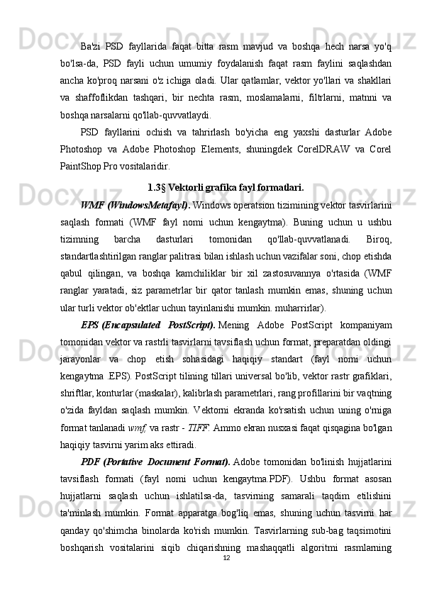 Ba'zi   PSD   fayllarida   faqat   bitta   rasm   mavjud   va   boshqa   hech   narsa   yo'q
bo'lsa-da,   PSD   fayli   uchun   umumiy   foydalanish   faqat   rasm   faylini   saqlashdan
ancha ko'proq narsani  o'z ichiga oladi. Ular qatlamlar, vektor  yo'llari  va shakllari
va   shaffoflikdan   tashqari,   bir   nechta   rasm,   moslamalarni,   filtrlarni,   matnni   va
boshqa narsalarni qo'llab-quvvatlaydi.
PSD   fayllarini   ochish   va   tahrirlash   bo'yicha   eng   yaxshi   dasturlar   Adobe
Photoshop   va   Adobe   Photoshop   Elements,   shuningdek   CorelDRAW   va   Corel
PaintShop Pro vositalaridir.
1.3 §  Vektorli grafika fayl formatlari.
WMF   (WindowsMetafayl) .   Windows operatsion tizimining vektor tasvirlarini
saqlash   formati   (WMF   fayl   nomi   uchun   kengaytma).   Buning   uchun   u   ushbu
tizimning   barcha   dasturlari   tomonidan   qo'llab-quvvatlanadi.   Biroq,
standartlashtirilgan ranglar palitrasi bilan ishlash uchun vazifalar soni, chop etishda
qabul   qilingan,   va   boshqa   kamchiliklar   bir   xil   zastosuvannya   o'rtasida   (WMF
ranglar   yaratadi,   siz   parametrlar   bir   qator   tanlash   mumkin   emas,   shuning   uchun
ular turli vektor ob'ektlar uchun tayinlanishi mumkin. muharrirlar).
EPS   (Encapsulated   PostScript).   Mening   Adobe   PostScript   kompaniyam
tomonidan vektor va rastrli tasvirlarni tavsiflash uchun format, preparatdan oldingi
jarayonlar   va   chop   etish   sohasidagi   haqiqiy   standart   (fayl   nomi   uchun
kengaytma .EPS). PostScript tilining tillari universal bo'lib, vektor rastr grafiklari,
shriftlar, konturlar (maskalar), kalibrlash parametrlari, rang profillarini bir vaqtning
o'zida   fayldan   saqlash   mumkin.   Vektorni   ekranda   ko'rsatish   uchun   uning   o'rniga
format tanlanadi   wmf,   va rastr -   TIFF.   Ammo ekran nusxasi faqat qisqagina bo'lgan
haqiqiy tasvirni yarim aks ettiradi.  
PDF   (Portative   Document   Format).   Adobe   tomonidan   bo'linish   hujjatlarini
tavsiflash   formati   (fayl   nomi   uchun   kengaytma.PDF).   Ushbu   format   asosan
hujjatlarni   saqlash   uchun   ishlatilsa-da,   tasvirning   samarali   taqdim   etilishini
ta'minlash   mumkin.   Format   apparatga   bog'liq   emas,   shuning   uchun   tasvirni   har
qanday   qo'shimcha   binolarda   ko'rish   mumkin.   Tasvirlarning   sub-bag   taqsimotini
boshqarish   vositalarini   siqib   chiqarishning   mashaqqatli   algoritmi   rasmlarning
12 