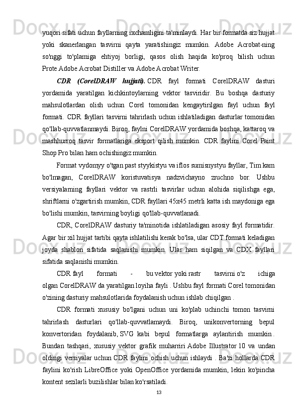 yuqori sifati uchun fayllarning ixchamligini ta'minlaydi. Har bir formatda siz hujjat
yoki   skanerlangan   tasvirni   qayta   yaratishingiz   mumkin.   Adobe   Acrobat-ning
so'nggi   to'plamiga   ehtiyoj   borligi,   qasos   olish   haqida   ko'proq   bilish   uchun
Prote   Adobe Acrobat   Distiller va Adobe Acrobat Writer.
CDR   (CorelDRAW   hujjati).   CDR   fayl   formati   CorelDRAW   dasturi
yordamida   yaratilgan   kichkintoylarning   vektor   tasviridir.   Bu   boshqa   dasturiy
mahsulotlardan   olish   uchun   Corel   tomonidan   kengaytirilgan   fayl   uchun   fayl
formati.  CDR   fayllari   tasvirni   tahrirlash   uchun   ishlatiladigan   dasturlar   tomonidan
qo'llab-quvvatlanmaydi. Biroq, faylni CorelDRAW yordamida boshqa, kattaroq va
mashhurroq   tasvir   formatlariga   eksport   qilish   mumkin.   CDR   faylini   Corel   Paint
Shop Pro bilan ham ochishingiz mumkin.
Format vydomyy o'tgan past styykístyu va iflos sumísnystyu fayllar, Tim kam
bo'lmagan,   CorelDRAW   koristuvatisya   nadzvichayno   zruchno   bor.   Ushbu
versiyalarning   fayllari   vektor   va   rastrli   tasvirlar   uchun   alohida   siqilishga   ega,
shriftlarni o'zgartirish mumkin, CDR fayllari 45x45 metrli katta ish maydoniga ega
bo'lishi mumkin, tasvirning boyligi qo'llab-quvvatlanadi.
CDR, CorelDRAW dasturiy ta'minotida ishlatiladigan asosiy fayl formatidir.
Agar bir xil hujjat tartibi qayta ishlatilishi kerak bo'lsa, ular CDT formati keladigan
joyda   shablon   sifatida   saqlanishi   mumkin.   Ular   ham   siqilgan   va   CDX   fayllari
sifatida saqlanishi mumkin.
CDR   fayl   formati   -   bu   vektor   yoki   rastr   tasvirni   o'z   ichiga
olgan   CorelDRAW   da yaratilgan loyiha fayli   . Ushbu fayl formati   Corel   tomonidan
o'zining dasturiy mahsulotlarida foydalanish uchun   ishlab chiqilgan .
CDR   formati   xususiy   bo'lgani   uchun   uni   ko'plab   uchinchi   tomon   tasvirni
tahrirlash   dasturlari   qo'llab-quvvatlamaydi.   Biroq,   unikonvertorning   bepul
konvertoridan   foydalanib,   SVG     kabi   bepul   formatlarga   aylantirish   mumkin   .
Bundan   tashqari,   xususiy   vektor   grafik   muharriri   Adobe   Illustrator   10   va   undan
oldingi versiyalar  uchun CDR faylini ochish uchun ishlaydi . Ba'zi  hollarda CDR
faylini   ko'rish   LibreOffice   yoki   OpenOffice   yordamida   mumkin,   lekin   ko'pincha
kontent sezilarli buzilishlar bilan ko'rsatiladi.
13 