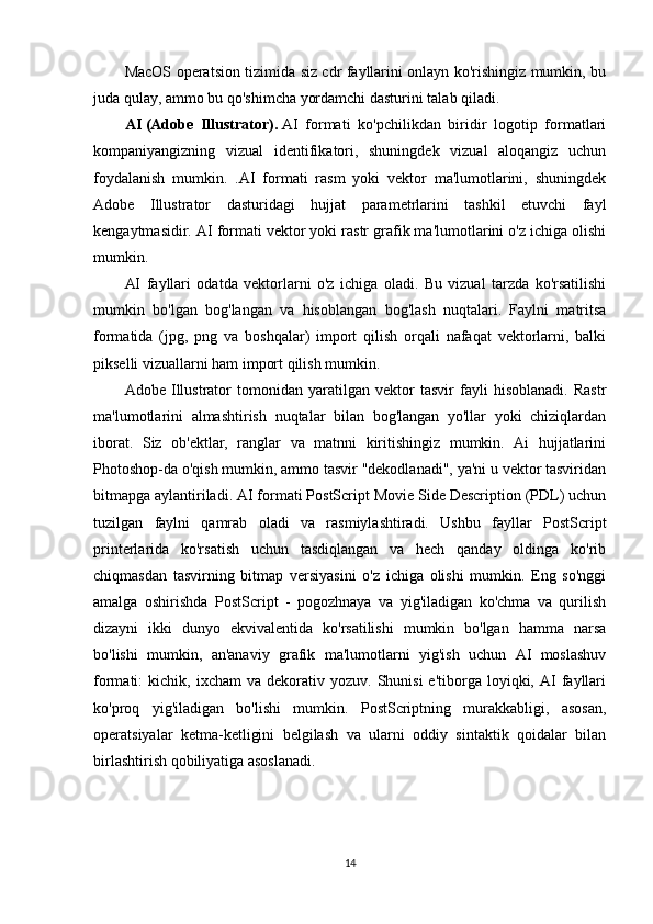MacOS operatsion tizimida siz cdr fayllarini onlayn ko'rishingiz mumkin, bu
juda qulay, ammo bu qo'shimcha yordamchi dasturini talab qiladi.
AI   (Adobe   Illustrator).   AI   formati   ko'pchilikdan   biridir   logotip   formatlari
kompaniyangizning   vizual   identifikatori,   shuningdek   vizual   aloqangiz   uchun
foydalanish   mumkin.   .AI   formati   rasm   yoki   vektor   ma'lumotlarini,   shuningdek
Adobe   Illustrator   dasturidagi   hujjat   parametrlarini   tashkil   etuvchi   fayl
kengaytmasidir. AI formati vektor yoki rastr grafik ma'lumotlarini o'z ichiga olishi
mumkin.
AI   fayllari   odatda   vektorlarni   o'z   ichiga   oladi.   Bu   vizual   tarzda   ko'rsatilishi
mumkin   bo'lgan   bog'langan   va   hisoblangan   bog'lash   nuqtalari.   Faylni   matritsa
formatida   (jpg,   png   va   boshqalar)   import   qilish   orqali   nafaqat   vektorlarni,   balki
pikselli vizuallarni ham import qilish mumkin.
Adobe   Illustrator   tomonidan   yaratilgan   vektor   tasvir   fayli   hisoblanadi.   Rastr
ma'lumotlarini   almashtirish   nuqtalar   bilan   bog'langan   yo'llar   yoki   chiziqlardan
iborat.   Siz   ob'ektlar,   ranglar   va   matnni   kiritishingiz   mumkin.   Ai   hujjatlarini
Photoshop-da o'qish mumkin, ammo tasvir "dekodlanadi", ya'ni u vektor tasviridan
bitmapga aylantiriladi. AI formati PostScript Movie Side Description (PDL) uchun
tuzilgan   faylni   qamrab   oladi   va   rasmiylashtiradi.   Ushbu   fayllar   PostScript
printerlarida   ko'rsatish   uchun   tasdiqlangan   va   hech   qanday   oldinga   ko'rib
chiqmasdan   tasvirning   bitmap   versiyasini   o'z   ichiga   olishi   mumkin.   Eng   so'nggi
amalga   oshirishda   PostScript   -   pogozhnaya   va   yig'iladigan   ko'chma   va   qurilish
dizayni   ikki   dunyo   ekvivalentida   ko'rsatilishi   mumkin   bo'lgan   hamma   narsa
bo'lishi   mumkin,   an'anaviy   grafik   ma'lumotlarni   yig'ish   uchun   AI   moslashuv
formati:   kichik,  ixcham   va  dekorativ  yozuv.  Shunisi  e'tiborga  loyiqki,  AI   fayllari
ko'proq   yig'iladigan   bo'lishi   mumkin.   PostScriptning   murakkabligi,   asosan,
operatsiyalar   ketma-ketligini   belgilash   va   ularni   oddiy   sintaktik   qoidalar   bilan
birlashtirish qobiliyatiga asoslanadi.
14 