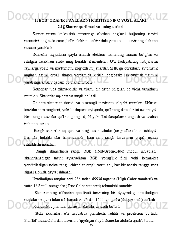 II BOB. GRAFIK FAYLLARNI KIRITISHNING VOSITALARI.
2.1 §  Skaner qurilmasi va uning turlari.
Skaner   nusxa   ko’chirish   apparatiga   o’xshab   qog’ozli   hujjatning   tasviri
nusxasini qog’ozda еmas, balki еlektron ko’rinishda yaratadi — tasvirning еlektron
nusxasi yaratiladi.
Skanerlar   hujjatlarni   qayta   ishlash   е lektron   tizimining   muxim   bo’g’ini   va
istalgan   « е lektron   stol»   ning   kerakli   е lementidir.   O’z   faoliyatining   natijalarini
fayllarga yozib va ma’lumotni kog’ozli hujjatlardan SHK ga obrazlarni avtomatik
anglash   tizimi   orqali   skaner   yordamida   kiritib,   qog’ozsiz   ish   yuritish   tizimini
yaratishga amaliy qadam qo’yish mumkin.
Skanerlar   juda   xilma-xildir   va   ularni   bir   qator   belgilari   bo’yicha   tasniflash
mumkin. Skanerlar oq-qora va rangli bo’ladi.
Oq-qora   skanerlar   shtrixli   va   nimrangli   tasvirlarni   o’qishi   mumkin.   SHtrixli
tasvirlar nim ranglarni, yoki boshqacha aytganda, qo’l rang darajalarini uzatmaydi.
Nim rangli tasvirlar qo’l rangning 16, 64 yoki 256 darajalarini anglash va uzatish
imkonini beradi.
  Rangli   skanerlar   oq-qora   va   rangli   asl   nusholar   (originallar)   bilan   ishlaydi.
Birinchi   holatda   ular   ham   shtrixli,   ham   nim   rangli   tasvirlarni   o’qish   uchun
ishlatilishi mumkin.
  Rangli   skanerlarda   rangli   RGB   (Red-Green-Blue)   modul   ishlatiladi:
skanerlanadigan   tasvir   aylanadigan   RGB   yorug’lik   filtri   yoki   ketma-ket
yondiriladigan   uchta   rangli   chiroqlar   orqali   yoritiladi;   har   bir   asosiy   rangga   mos
signal alohida qayta ishlanadi.
Uzatiladigan ranglar soni 256 tadan 65536 tagacha (High Color standarti) va
xatto 16,8 milliontagacha (True Color standarti) tebranishi mumkin.
  Skanerlarning   o’tkazish   qobiliyati   tasvirning   bir   dyuymdagi   ajratiladigan
nuqtalar miqdori bilan o’lchanadi va 75 dan 1600 dpi gacha (dot per inch) bo’ladi.
 Konstruktiv jihatdan skanerlar dastaki va stolli bo’ladi.
  Stolli   skanerlar,   o’z   navbatida   planshetli,   rolikli   va   proekcion   bo’ladi.
Shaffof tashuvchilardan tasvirni o’qiydigan slayd-skanerlar alohida ajralib turadi.
15 