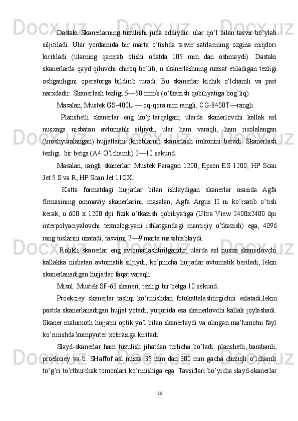 Dastaki   Skanerlarning   tuzulishi   juda   oddiydir:   ular   qo’l   bilan   tasvir   bo’ylab
siljitiladi.   Ular   yordamida   bir   marta   o’tishda   tasvir   satrlarining   ozgina   miqdori
kiritiladi   (ularning   qamrab   olishi   odatda   105   mm   dan   oshmaydi).   Dastaki
skanerlarda qayd qiluvchi chiroq bo’lib, u skanerlashning ruxsat   е tiladigan tezligi
oshganligini   operatorga   bildirib   turadi.   Bu   skanerlar   kichik   o’lchamli   va   past
narxdadir. Skanerlash tezligi 5—50 mm/s (o’tkazish qobiliyatiga bog’liq).
Masalan, Mustek GS-400L — oq-qora nim rangli, CG-8400T—rangli.
  Planshetli   skanerlar   е ng   ko’p   tarqalgan;   ularda   skanerlovchi   kallak   asl
nusxaga   nisbatan   avtomatik   siljiydi;   ular   ham   varaqli,   ham   risolalangan
(broshyuralangan)   hujjatlarni   (kitoblarni)   skanerlash   imkonini   beradi.   Skanerlash
tezligi: bir betga (A4 O’lchamli) 2—10 sekund.
Masalan,   rangli   skanerlar:   Mustek   Paragon   1200,   Epson   ES   1200,   HP   Scan
Jet 5 S va R, HP Scan Jet 11CX.
  Katta   formatdagi   hujjatlar   bilan   ishlaydigan   skanerlar   orasida   Agfa
firmasining   ommaviy   skanerlarini,   masalan,   Agfa   Argus   II   ni   ko’rsatib   o’tish
kerak,   u   600   x   1200   dpi   fizik   o’tkazish   qobiliyatiga   (Ultra   View   2400x2400   dpi
interpolyaciyalovchi   texnologiyani   ishlatgandagi   mantiqiy   o’tkazish)   е ga,   4096
rang tuslarini uzatadi, tasvirni 7—9 marta masshtablaydi.
  Rolikli   skanerlar   е ng   avtomatlashtirilgandir;   ularda   asl   nusxa   skanerlovchi
kallakka   nisbatan   avtomatik   siljiydi,   ko’pincha   hujjatlar   avtomatik   beriladi,   lekin
skanerlanadigan hujjatlar faqat varaqli.
Misol: Mustek SF-63 skaneri, tezligi bir betga 10 sekund.
Proekciey   skanerlar   tashqi   ko’rinishdan   fotokattalashtirgichni   е slatadi,lekin
pastda skanerlanadigan hujjat yotadi, yuqorida   е sa skanerlovchi kallak joylashadi.
Skaner malumotli hujjatni optik yo’l bilan skanerlaydi va olingan ma’lumotni fayl
ko’rinishda kompyuter xotirasiga kiritadi.
Slayd-skanerlar   ham   tuzulish   jihatdan   turlicha   bo’ladi:   planshetli,   barabanli,
proekciey   va   b.   SHaffof   asl   nusxa   35   mm   dan   300   mm   gacha   chiziqli   o’lchamli
to’g’ri to’rtburchak tomonlari ko’rinishiga  е ga. Tavsiflari bo’yicha slayd-skanerlar
16 