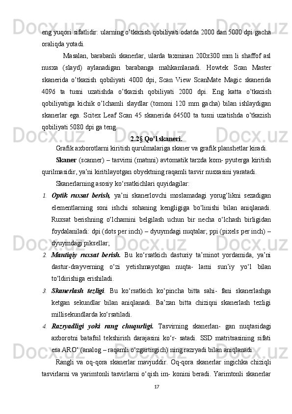 е ng yuqori sifatlidir: ularning o’tkazish qobiliyati odatda 2000 dan 5000 dpi gacha
oraliqda yotadi.
        Masalan,  barabanli  skanerlar,  ularda  taxminan  200x300  mm   li   shaffof  asl
nusxa   (slayd)   aylanadigan   barabanga   mahkamlanadi.   Howtek   Scan   Master
skanerida   o’tkazish   qobiliyati   4000   dpi,   Scan   View   ScanMate   Magic   skanerida
4096   ta   tusni   uzatishda   o’tkazish   qobiliyati   2000   dpi.   Е ng   katta   o’tkazish
qobiliyatiga   kichik   o’lchamli   slaydlar   (tomoni   120   mm   gacha)   bilan   ishlaydigan
skanerlar   е ga.   Scitex   Leaf   Scan   45   skanerida   64500   ta   tusni   uzatishda   o’tkazish
qobiliyati 5080 dpi ga teng.
2.2§ Qo’l skaneri.
Grafik axborotlarni kiritish qurulmalariga skaner va grafik planshetlar kiradi.
Skaner   (scanner) – tasvirni (matnni) avtomatik tarzda kom- pyuterga kiritish
qurilmasidir, ya’ni kiritilayotgan obyektning raqamli tasvir nusxasini yaratadi.
Skanerlarning asosiy ko‘rsatkichlari quyidagilar:
1. Optik   ruxsat   berish,   ya’ni   skanerlovchi   moslamadagi   yorug‘likni   sezadigan
elementlarning   soni   ishchi   sohaning   kengligiga   bo‘linishi   bilan   aniqlanadi.
Ruxsat   berishning   o‘lchamini   belgilash   uchun   bir   necha   o‘lchash   birligidan
foydalaniladi: dpi (dots per inch) – dyuymdagi nuqtalar; ppi (pixels per inch) –
dyuymdagi piksellar;
2. Mantiqiy   ruxsat   berish.   Bu   ko‘rsatkich   dasturiy   ta’minot   yordamida,   ya’ni
dastur-drayverning   o‘zi   yetishmayotgan   nuqta-   larni   sun’iy   yo‘l   bilan
to‘ldirishiga erishiladi.
3. Skanerlash   tezligi .   Bu   ko‘rsatkich   ko‘pincha   bitta   sahi-   fani   skanerlashga
ketgan   sekundlar   bilan   aniqlanadi.   Ba’zan   bitta   chiziqni   skanerlash   tezligi
millisekundlarda ko‘rsatiladi.
4. Razryadligi   yoki   rang   chuqurligi.   Tasvirning   skanerlan-   gan   nuqtasidagi
axborotni   batafsil   tekshirish   darajasini   ko‘r-   satadi.   SSD   matritsasining   sifati
esa ARO‘ (analog – raqamli o‘zgartirgich) ning razryadi bilan aniqlanadi.
Rangli   va   oq-qora   skanerlar   mavjuddir.   Oq-qora   skanerlar   ingichka   chiziqli
tasvirlarni va yarimtonli tasvirlarni o‘qish im- konini beradi. Yarimtonli skanerlar
17 