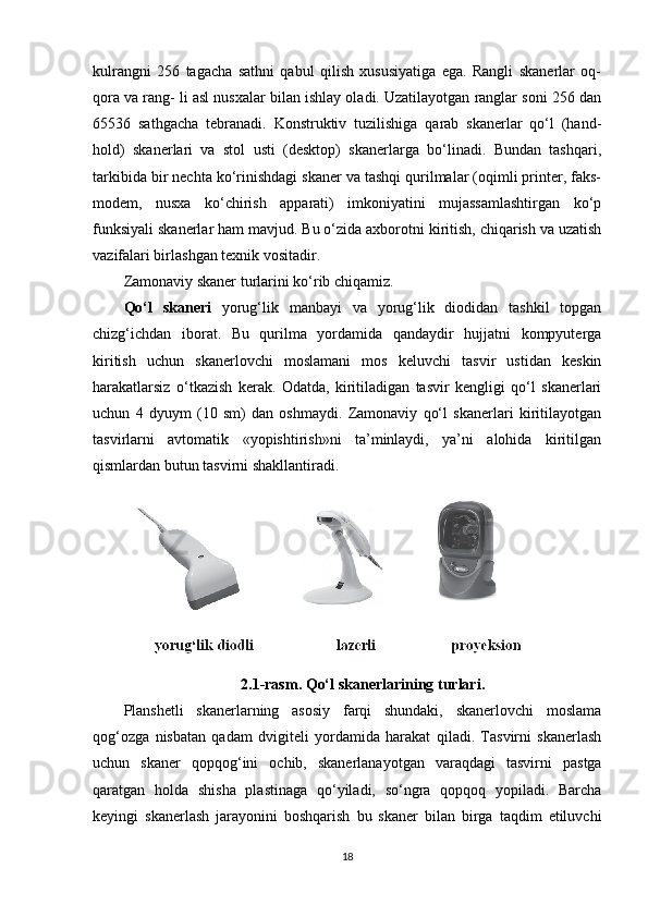 kulrangni   256   tagacha   sathni   qabul   qilish   xususiyatiga   ega.   Rangli   skanerlar   oq-
qora va rang- li asl nusxalar bilan ishlay oladi. Uzatilayotgan ranglar soni 256 dan
65536   sathgacha   tebranadi.   Konstruktiv   tuzilishiga   qarab   skanerlar   qo‘l   (hand-
hold)   skanerlari   va   stol   usti   (desktop)   skanerlarga   bo‘linadi.   Bundan   tashqari,
tarkibida bir nechta ko‘rinishdagi skaner va tashqi qurilmalar (oqimli printer, faks-
modem,   nusxa   ko‘chirish   apparati)   imkoniyatini   mujassamlashtirgan   ko‘p
funksiyali skanerlar ham mavjud. Bu o‘zida axborotni kiritish, chiqarish va uzatish
vazifalari birlashgan texnik vositadir.
Zamonaviy skaner turlarini ko‘rib chiqamiz.
Qo‘l   skaneri   yorug‘lik   manbayi   va   yorug‘lik   diodidan   tashkil   topgan
chizg‘ichdan   iborat.   Bu   qurilma   yordamida   qandaydir   hujjatni   kompyuterga
kiritish   uchun   skanerlovchi   moslamani   mos   keluvchi   tasvir   ustidan   keskin
harakatlarsiz   o‘tkazish   kerak.   Odatda,   kiritiladigan   tasvir   kengligi   qo‘l   skanerlari
uchun   4   dyuym   (10   sm)   dan   oshmaydi.   Zamonaviy   qo‘l   skanerlari   kiritilayotgan
tasvirlarni   avtomatik   «yopishtirish»ni   ta’minlaydi,   ya’ni   alohida   kiritilgan
qismlardan butun tasvirni shakllantiradi.
2.1-rasm.   Qo‘l skanerlarining turlari.
Planshetli   skanerlarning   asosiy   farqi   shundaki,   skanerlovchi   moslama
qog‘ozga   nisbatan   qadam   dvigiteli   yordamida   harakat   qiladi.   Tasvirni   skanerlash
uchun   skaner   qopqog‘ini   ochib,   skanerlanayotgan   varaqdagi   tasvirni   pastga
qaratgan   holda   shisha   plastinaga   qo‘yiladi,   so‘ngra   qopqoq   yopiladi.   Barcha
keyingi   skanerlash   jarayonini   boshqarish   bu   skaner   bilan   birga   taqdim   etiluvchi
18 