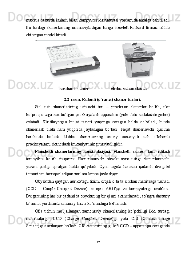 maxsus dasturda ishlash bilan kompyuter klaviaturasi yordamida amalga oshiriladi.
Bu   turdagi   skanerlarning   ommaviylashgan   turiga   Hewlett   Packard   firmasi   ishlab
chiqargan model kiradi.
2.2-rasm.   Rulonli (o‘rama) skaner turlari.
Stol   usti   skanerlarining   uchinchi   turi   –   proeksion   skanerlar   bo‘lib,   ular
ko‘proq o‘ziga xos bo‘lgan proeksiyalash  apparatini  (yoki  foto kattalashtirgichni)
eslatadi.   Kiritilayotgan   hujjat   tasviri   yuqoriga   qaragan   holda   qo‘yiladi,   bunda
skanerlash   bloki   ham   yuqorida   joylashgan   bo‘ladi.   Faqat   skanerlovchi   qurilma
harakatda   bo‘ladi.   Ushbu   skanerlarning   asosiy   xususiyati   uch   o‘lchamli
proeksiyalarni skanerlash imkoniyatining mavjudligidir.
Planshetli   skanerlarning   konstruksiyasi.   Planshetli   skaner-   larni   ishlash
tamoyilini   ko‘rib   chiqamiz.   Skanerlanuvchi   obyekt   oyna   ustiga   skanerlanuvchi
yuzani   pastga   qaratgan   holda   qo‘yiladi.   Oyna   tagida   harakati   qadamli   divigatel
tomonidan boshqariladigan surilma lampa joylashgan.
Obyektdan qaytgan nur ko‘zgu tizimi orqali o‘ta ta’sirchan matritsaga tushadi
(CCD   –   Couple-Charged   Device),   so‘ngra   ARO‘ga   va   kompyuterga   uzatiladi.
Dvigatelning har bir qadamida obyektning bir qismi skanerlanadi, so‘ngra dasturiy
ta’minot yordamida umumiy tasvir ko‘rinishiga keltiriladi.
Ofis   uchun   mo‘ljallangan   zamonaviy   skanerlarning   ko‘pchiligi   ikki   turdagi
matritsalarga:   CCD   (Charge   Coupled   Device)ga   yoki   CIS   (Contact   Image
Sensor)ga asoslangan bo‘ladi. CIS-skanerining g‘ilofi CCD – apparatiga qaraganda
19 