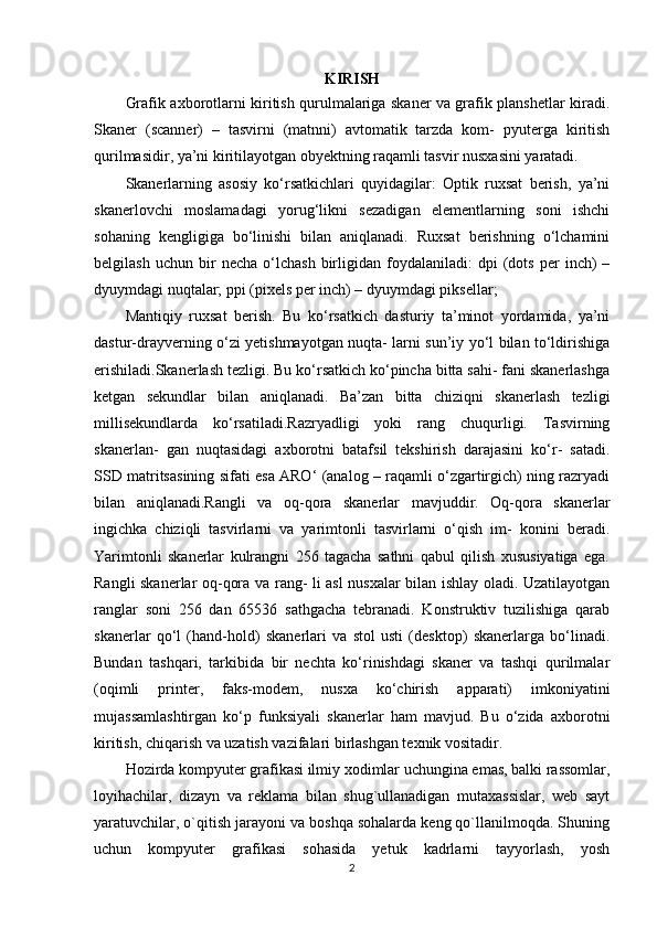 KIRISH
Grafik axborotlarni kiritish qurulmalariga skaner va grafik planshetlar kiradi.
Skaner   (scanner)   –   tasvirni   (matnni)   avtomatik   tarzda   kom-   pyuterga   kiritish
qurilmasidir, ya’ni kiritilayotgan obyektning raqamli tasvir nusxasini yaratadi.
Skanerlarning   asosiy   ko‘rsatkichlari   quyidagilar:   Optik   ruxsat   berish,   ya’ni
skanerlovchi   moslamadagi   yorug‘likni   sezadigan   elementlarning   soni   ishchi
sohaning   kengligiga   bo‘linishi   bilan   aniqlanadi.   Ruxsat   berishning   o‘lchamini
belgilash   uchun   bir   necha   o‘lchash   birligidan  foydalaniladi:   dpi   (dots   per   inch)   –
dyuymdagi nuqtalar; ppi (pixels per inch) – dyuymdagi piksellar;
Mantiqiy   ruxsat   berish.   Bu   ko‘rsatkich   dasturiy   ta’minot   yordamida,   ya’ni
dastur-drayverning o‘zi yetishmayotgan nuqta- larni sun’iy yo‘l bilan to‘ldirishiga
erishiladi.Skanerlash tezligi. Bu ko‘rsatkich ko‘pincha bitta sahi- fani skanerlashga
ketgan   sekundlar   bilan   aniqlanadi.   Ba’zan   bitta   chiziqni   skanerlash   tezligi
millisekundlarda   ko‘rsatiladi.Razryadligi   yoki   rang   chuqurligi.   Tasvirning
skanerlan-   gan   nuqtasidagi   axborotni   batafsil   tekshirish   darajasini   ko‘r-   satadi.
SSD matritsasining sifati esa ARO‘ (analog – raqamli o‘zgartirgich) ning razryadi
bilan   aniqlanadi.Rangli   va   oq-qora   skanerlar   mavjuddir.   Oq-qora   skanerlar
ingichka   chiziqli   tasvirlarni   va   yarimtonli   tasvirlarni   o‘qish   im-   konini   beradi.
Yarimtonli   skanerlar   kulrangni   256   tagacha   sathni   qabul   qilish   xususiyatiga   ega.
Rangli skanerlar oq-qora va rang- li asl nusxalar bilan ishlay oladi. Uzatilayotgan
ranglar   soni   256   dan   65536   sathgacha   tebranadi.   Konstruktiv   tuzilishiga   qarab
skanerlar   qo‘l   (hand-hold)   skanerlari   va   stol   usti   (desktop)   skanerlarga   bo‘linadi.
Bundan   tashqari,   tarkibida   bir   nechta   ko‘rinishdagi   skaner   va   tashqi   qurilmalar
(oqimli   printer,   faks-modem,   nusxa   ko‘chirish   apparati)   imkoniyatini
mujassamlashtirgan   ko‘p   funksiyali   skanerlar   ham   mavjud.   Bu   o‘zida   axborotni
kiritish, chiqarish va uzatish vazifalari birlashgan texnik vositadir.
Hozirda kompyuter grafikasi ilmiy xodimlar uchungina emas, balki rassomlar,
loyihachilar,   dizayn   va   reklama   bilan   shug`ullanadigan   mutaxassislar,   web   sayt
yaratuvchilar, o`qitish jarayoni va boshqa sohalarda keng qo`llanilmoqda. Shuning
uchun   kompyuter   grafikasi   sohasida   yetuk   kadrlarni   tayyorlash,   yosh
2 