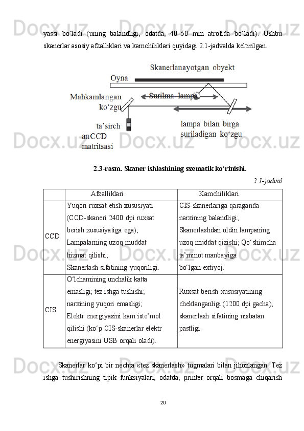 yassi   bo‘ladi   (uning   balandligi,   odatda,   40–50   mm   atrofida   bo‘ladi).   Ushbu
skanerlar asosiy afzalliklari va kamchiliklari quyidagi 2.1-jadvalda keltirilgan.
2.3-rasm. Skaner ishlashining sxematik ko‘rinishi.
2.1-jadval
Afzalliklari Kamchiliklari
CCD Yuqori   ruxsat   etish   xususiyati  
(CCD-skaneri   2400   dpi   ruxsat  
berish   xususiyatiga   ega);  
Lampalarning   uzoq   muddat  
hizmat   qilishi;
Skanerlash   sifatining   yuqoriligi. CIS-skanerlariga   qaraganda  
narxining   balandligi;  
Skanerlashdan   oldin   lampaning  
uzoq   muddat   qizishi;   Qo‘shimcha  
ta’minot   manbayiga
bo‘lgan   extiyoj.
CIS O‘lchamining   unchalik   katta  
emasligi; tez  ishga tushishi;  
narxining   yuqori   emasligi;
Elektr   energiyasini   kam   iste’mol  
qilishi   (ko‘p   CIS-skanerlar   elektr
energiyasini   USB   orqali   oladi). Ruxsat   berish   xususiyatining  
cheklanganligi (1200 dpi gacha);  
skanerlash   sifatining   nisbatan  
pastligi.
Skanerlar  ko‘pi bir  nechta «tez skanerlash» tugmalari  bilan jihozlangan. Tez
ishga   tushirishning   tipik   funksiyalari,   odatda,   printer   orqali   bosmaga   chiqarish
20 