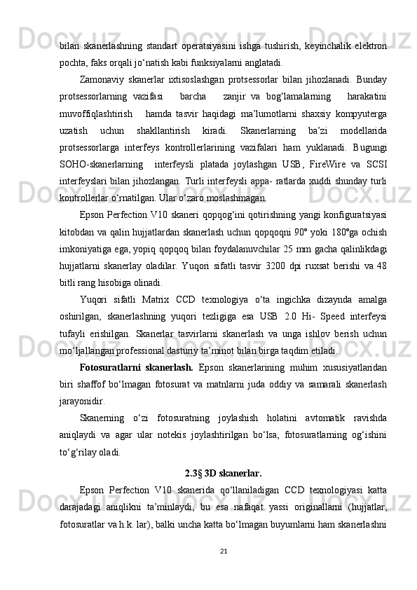 bilan   skanerlashning   standart   operatsiyasini   ishga   tushirish,   keyinchalik   elektron
pochta, faks orqali jo‘natish kabi funksiyalarni anglatadi.
Zamonaviy   skanerlar   ixtisoslashgan   protsessorlar   bilan   jihozlanadi.   Bunday
protsessorlarning   vazifasi       barcha       zanjir   va   bog‘lamalarning       harakatini
muvoffiqlashtirish       hamda   tasvir   haqidagi   ma’lumotlarni   shaxsiy   kompyuterga
uzatish   uchun   shakllantirish   kiradi.   Skanerlarning   ba’zi   modellarida
protsessorlarga   interfeys   kontrollerlarining   vazifalari   ham   yuklanadi.   Bugungi
SOHO-skanerlarning     interfeysli   platada   joylashgan   USB,   FireWire   va   SCSI
interfeyslari bilan jihozlangan. Turli interfeysli appa- ratlarda xuddi shunday turli
kontrollerlar o‘rnatilgan. Ular o‘zaro moslashmagan.
Epson Perfection V10 skaneri qopqog‘ini qotirishning yangi konfiguratsiyasi
kitobdan va qalin hujjatlardan skanerlash uchun qopqoqni 90º yoki 180ºga ochish
imkoniyatiga ega, yopiq qopqoq bilan foydalanuvchilar 25 mm gacha qalinlikdagi
hujjatlarni   skanerlay   oladilar.   Yuqori   sifatli   tasvir   3200   dpi   ruxsat   berishi   va   48
bitli rang hisobiga olinadi.
Yuqori   sifatli   Matrix   CCD   texnologiya   o‘ta   ingichka   dizaynda   amalga
oshirilgan,   skanerlashning   yuqori   tezligiga   esa   USB   2.0   Hi-   Speed   interfeysi
tufayli   erishilgan.   Skanerlar   tasvirlarni   skanerlash   va   unga   ishlov   berish   uchun
mo‘ljallangan professional dasturiy ta’minot bilan birga taqdim etiladi.
Fotosuratlarni   skanerlash.   Epson   skanerlarining   muhim   xususiyatlaridan
biri   shaffof   bo‘lmagan   fotosurat   va   matnlarni   juda   oddiy   va   samarali   skanerlash
jarayonidir.
Skanerning   o‘zi   fotosuratning   joylashish   holatini   avtomatik   ravishda
aniqlaydi   va   agar   ular   notekis   joylashtirilgan   bo‘lsa,   fotosuratlarning   og‘ishini
to‘g‘rilay oladi.
2.3 §  3D skanerlar.
Epson   Perfection   V10   skanerida   qo‘llaniladigan   CCD   texnologiyasi   katta
darajadagi   aniqlikni   ta’minlaydi,   bu   esa   nafaqat   yassi   originallarni   (hujjatlar,
fotosuratlar va h.k. lar), balki uncha katta bo‘lmagan buyumlarni ham skanerlashni
21 