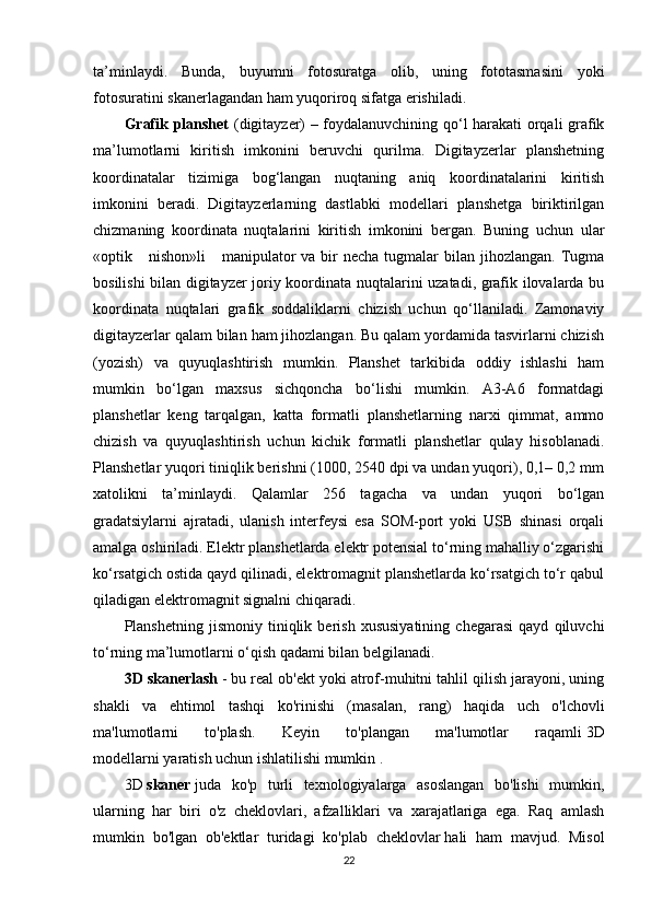 ta’minlaydi.   Bunda,   buyumni   fotosuratga   olib,   uning   fototasmasini   yoki
fotosuratini skanerlagandan ham yuqoriroq sifatga erishiladi.
Grafik planshet   (digitayzer) – foydalanuvchining qo‘l harakati orqali grafik
ma’lumotlarni   kiritish   imkonini   beruvchi   qurilma.   Digitayzerlar   planshetning
koordinatalar   tizimiga   bog‘langan   nuqtaning   aniq   koordinatalarini   kiritish
imkonini   beradi.   Digitayzerlarning   dastlabki   modellari   planshetga   biriktirilgan
chizmaning   koordinata   nuqtalarini   kiritish   imkonini   bergan.   Buning   uchun   ular
«optik     nishon»li       manipulator   va  bir   necha  tugmalar   bilan jihozlangan.  Tugma
bosilishi bilan digitayzer joriy koordinata nuqtalarini uzatadi, grafik ilovalarda bu
koordinata   nuqtalari   grafik   soddaliklarni   chizish   uchun   qo‘llaniladi.   Zamonaviy
digitayzerlar qalam bilan ham jihozlangan. Bu qalam yordamida tasvirlarni chizish
(yozish)   va   quyuqlashtirish   mumkin.   Planshet   tarkibida   oddiy   ishlashi   ham
mumkin   bo‘lgan   maxsus   sichqoncha   bo‘lishi   mumkin.   A3-A6   formatdagi
planshetlar   keng   tarqalgan,   katta   formatli   planshetlarning   narxi   qimmat,   ammo
chizish   va   quyuqlashtirish   uchun   kichik   formatli   planshetlar   qulay   hisoblanadi.
Planshetlar yuqori tiniqlik berishni (1000, 2540 dpi va undan yuqori), 0,1– 0,2 mm
xatolikni   ta’minlaydi.   Qalamlar   256   tagacha   va   undan   yuqori   bo‘lgan
gradatsiylarni   ajratadi,   ulanish   interfeysi   esa   SOM-port   yoki   USB   shinasi   orqali
amalga oshiriladi. Elektr planshetlarda elektr potensial to‘rning mahalliy o‘zgarishi
ko‘rsatgich ostida qayd qilinadi, elektromagnit planshetlarda ko‘rsatgich to‘r qabul
qiladigan elektromagnit signalni chiqaradi.
Planshetning   jismoniy   tiniqlik   berish   xususiyatining   chegarasi   qayd   qiluvchi
to‘rning ma’lumotlarni o‘qish qadami bilan belgilanadi.
3D skanerlash   - bu real ob'ekt yoki atrof-muhitni tahlil qilish jarayoni, uning
shakli   va   ehtimol   tashqi   ko'rinishi   (masalan,   rang)   haqida   uch   o'lchovli
ma'lumotlarni   to'plash.   Keyin   to'plangan   ma'lumotlar   raqamli   3D
modellarni   yaratish uchun ishlatilishi mumkin   .
3D   skaner   juda   ko'p   turli   texnologiyalarga   asoslangan   bo'lishi   mumkin,
ularning   har   biri   o'z   cheklovlari,   afzalliklari   va   xarajatlariga   ega.   Raq   amlash
mumkin   bo'lgan   ob'ektlar   turidagi   ko'plab   cheklovlar   hali   ham   mavjud.   Misol
22 