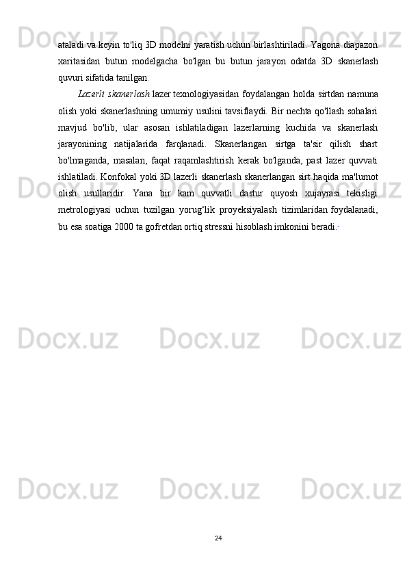 ataladi va keyin to'liq 3D modelni yaratish uchun birlashtiriladi. Yagona diapazon
xaritasidan   butun   modelgacha   bo'lgan   bu   butun   jarayon   odatda   3D   skanerlash
quvuri sifatida tanilgan.
Lazerli   skanerlash   lazer   texnologiyasidan   foydalangan   holda   sirtdan   namuna
olish yoki skanerlashning umumiy usulini tavsiflaydi. Bir nechta qo'llash sohalari
mavjud   bo'lib,   ular   asosan   ishlatiladigan   lazerlarning   kuchida   va   skanerlash
jarayonining   natijalarida   farqlanadi.   Skanerlangan   sirtga   ta'sir   qilish   shart
bo'lmaganda,   masalan,   faqat   raqamlashtirish   kerak   bo'lganda,   past   lazer   quvvati
ishlatiladi.   Konfokal  yoki   3D   lazerli skanerlash skanerlangan sirt haqida ma'lumot
olish   usullaridir.   Yana   bir   kam   quvvatli   dastur   quyosh   xujayrasi   tekisligi
metrologiyasi   uchun   tuzilgan   yorug‘lik   proyeksiyalash   tizimlaridan   foydalanadi,
bu esa soatiga 2000 ta gofretdan ortiq stressni hisoblash imkonini beradi.  
24 