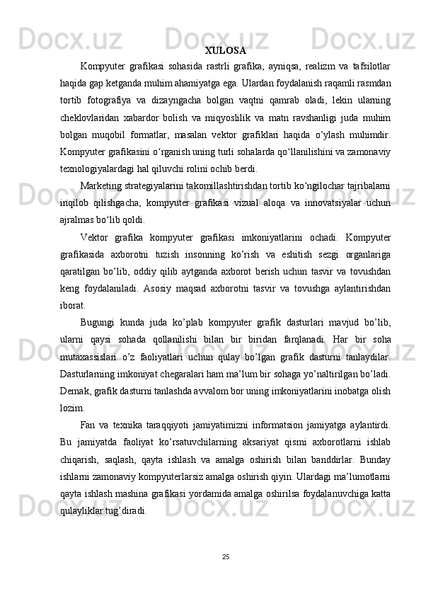 XULOSA
Kompyuter   grafikasi   sohasida   rastrli   grafika,   ayniqsa,   realizm   va   tafsilotlar
haqida gap ketganda muhim ahamiyatga ega. Ulardan foydalanish raqamli rasmdan
tortib   fotografiya   va   dizayngacha   bolgan   vaqtni   qamrab   oladi,   lekin   ularning
cheklovlaridan   xabardor   bolish   va   miqyoslilik   va   matn   ravshanligi   juda   muhim
bolgan   muqobil   formatlar,   masalan   vektor   grafiklari   haqida   o’ylash   muhimdir.
Kompyuter grafikasini o rganish uning turli sohalarda qo llanilishini va zamonaviyʻ ʻ
texnologiyalardagi hal qiluvchi rolini ochib berdi. 
Marketing strategiyalarini takomillashtirishdan tortib ko ngilochar tajribalarni	
ʻ
inqilob   qilishgacha,   kompyuter   grafikasi   vizual   aloqa   va   innovatsiyalar   uchun
ajralmas bo lib qoldi. 	
ʻ
Vektor   grafika   kompyuter   grafikasi   imkoniyatlarini   ochadi.   Kompyuter
grafikasida   axborotni   tuzish   insonning   ko’rish   va   eshitish   sezgi   organlariga
qaratilgan   bo’lib,   oddiy   qilib   aytganda   axborot   berish   uchun   tasvir   va   tovushdan
keng   foydalaniladi.   Asosiy   maqsad   axborotni   tasvir   va   tovushga   aylantirishdan
iborat.
Bugungi   kunda   juda   ko’plab   kompyuter   grafik   dasturlari   mavjud   bo’lib,
ularni   qaysi   sohada   qollanilishi   bilan   bir   biridan   farqlanadi.   Har   bir   soha
mutaxassislari   o’z   faoliyatlari   uchun   qulay   bo’lgan   grafik   dasturni   tanlaydilar.
Dasturlarning imkoniyat chegaralari ham ma’lum bir sohaga yo’naltirilgan bo’ladi.
Demak, grafik dasturni tanlashda avvalom bor uning imkoniyatlarini inobatga olish
lozim. 
Fan   va   texnika   taraqqiyoti   jamiyatimizni   informatsion   jamiyatga   aylantirdi.
Bu   jamiyatda   faoliyat   ko’rsatuvchilarning   aksariyat   qismi   axborotlarni   ishlab
chiqarish,   saqlash,   qayta   ishlash   va   amalga   oshirish   bilan   banddirlar.   Bunday
ishlarni zamonaviy kompyuterlarsiz amalga oshirish qiyin. Ulardagi ma’lumotlarni
qayta ishlash mashina grafikasi yordamida amalga oshirilsa foydalanuvchiga katta
qulayliklar tug’diradi.
25 
