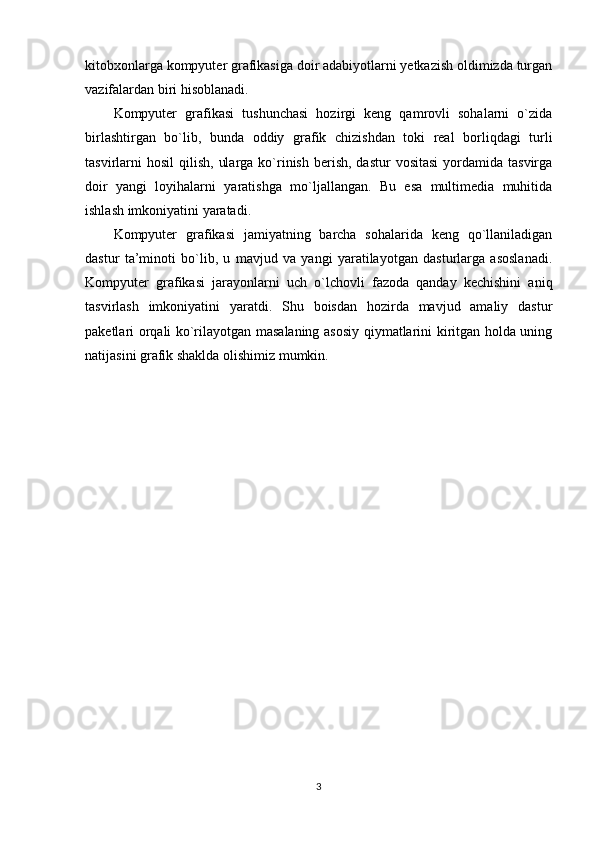 kitobxonlarga kompyuter grafikasiga doir adabiyotlarni yetkazish oldimizda turgan
vazifalardan biri hisoblanadi. 
Kompyuter   grafikasi   tushunchasi   hozirgi   keng   qamrovli   sohalarni   o`zida
birlashtirgan   bo`lib,   bunda   oddiy   grafik   chizishdan   toki   real   borliqdagi   turli
tasvirlarni   hosil   qilish,  ularga  ko`rinish  berish,  dastur  vositasi   yordamida  tasvirga
doir   yangi   loyihalarni   yaratishga   mo`ljallangan.   Bu   esa   multimedia   muhitida
ishlash imkoniyatini yaratadi. 
Kompyuter   grafikasi   jamiyatning   barcha   sohalarida   keng   qo`llaniladigan
dastur   ta’minoti   bo`lib,   u   mavjud   va   yangi   yaratilayotgan   dasturlarga   asoslanadi.
Kompyuter   grafikasi   jarayonlarni   uch   o`lchovli   fazoda   qanday   kechishini   aniq
tasvirlash   imkoniyatini   yaratdi.   Shu   boisdan   hozirda   mavjud   amaliy   dastur
paketlari orqali ko`rilayotgan masalaning asosiy qiymatlarini kiritgan holda uning
natijasini grafik shaklda olishimiz mumkin. 
3 