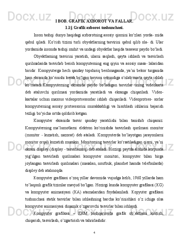 I BOB. GRAFIK AXBOROT VA FALLAR.
1.1 §  Grafik axborot tushunchasi.
Inson tashqi dunyo haqidagi axborotning asosiy qismini ko‘zlari yorda- mida
qabul   qiladi.   Ko‘rish   tizimi   turli   obyektlarning   tasvirini   qabul   qilib   ola-   di.   Ular
yordamida insonda tashqi muhit va undagi obyektlar haqida tasawur paydo bo‘ladi.
Obyektlarning   tasvirini   yaratish,   ularni   saqlash,   qayta   ishlash   va   tasvir lash
qurilmalarida  tasvirlab berish  kompyuterning  eng  qiyin  va  asosiy  masa-   lalaridan
biridir.   Kompyuterga   hech   qanday   topshiriq   berilmaganda,   ya’ni   bekor   turganida
ham ekranida ko‘rinishi kerak bo‘lgan tasvimi sekundiga o‘nlab marta qayta ishlab
ko‘rsatadi.Kompyuterning   ekranida   paydo   bo‘ladigan   tasvirlar   uning   videokarta
deb   ataluvchi   qurilmasi   yordamida   yaratiladi   va   ekranga   chiqariladi.   Video-
kartalar   uchun   maxsus   videoprotsessorlar   ishlab   chiqariladi.   Videoprotses-   sorlar
kompyuterning   asosiy   protsessorini   murakkabligi   va   hisoblash   ishlarini   bajarish
tezligi bo‘yicha ortda qoldirib ketgan.
Kompyuter   ekranida   tasvir   qanday   yaratilishi   bilan   tanishib   chiqamiz.
Kompyuterning   ma’lumotlarni   elektron   ko‘rinishda   tasvirlash   qurilmasi   monitor
(monitor   -   kuzatish,   nazorat)   deb   ataladi.   Kompyuterda   bo‘layotgan   jarayonlarni
monitor orqali kuzatish mumkin. Monitorning tasvirlar ko‘rsatiladigan qismi, ya’ni
ekrani displey (display - tasvirlamoq) deb ataladi. Hozirgi paytda alohida korpusda
yig‘ilgan   tasvir lash   qurilmalari   kompyuter   monitori,   kompyuter   bilan   birga
joylangan   tas virlash   qurilmalari   (masalan,   noutbuk,   planshet   hamda   telefonlarda)
displey deb atalmoqda.
К ompyuter grafikasi o’zoq yillar davomida vujudga kelib, 1960 yillarda ham
to’laqonli grafik tizimlar mavjud bo’lgan. Hozirgi kunda kompyuter grafikasi ( К G)
va   kompyuter   animasiyasi   ( К A)   atamalaridan   foydalaniladi.   К opyuter   grafikasi
tushunchasi   statik   tasvirlar   bilan   ishlashning   barcha   ko’rinishlari   o’z   ichiga   olsa
kompyuter animasiyasi dinamik o’zgaruvchi tasvirlar bilan ishlaydi.
К ompyuter   grafikasi   –   EHM   boshqaruvida   grafik   ob’ektlarni   kiritish,
chiqarish, tasvirlash, o’zgartirish va tahrirlashdir.
4 