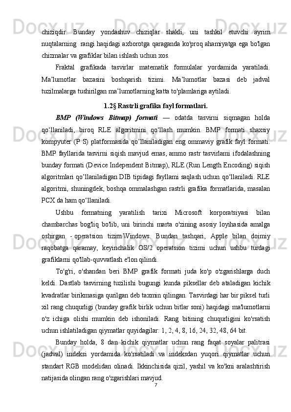 chiziqdir.   Bunday   yondashuv   chiziqlar   shakli,   uni   tashkil   etuvchi   ayrim
nuqtalarning   rangi haqidagi axborotga qaraganda ko'proq ahamiyatga ega bo'lgan
chizmalar va grafiklar bilan ishlash uchun xos.
Fraktal   grafikada   tasvirlar   matematik   formulalar   yordamida   yaratiladi.
Ma’lumotlar   bazasini   boshqarish   tizimi.   Ma’lumotlar   bazasi   deb   jadval
tuzilmalarga tushirilgan ma’lumotlarning katta to'plamlariga aytiladi. 
1.2 §   Rastrli grafika fayl formatlari .
BMP   (Windows   Bitmap)   formati   —   odatda   tasvirni   siqmagan   holda
qo‘llaniladi,   biroq   RLE   algoritmini   qo‘llash   mumkin.   BMP   formati   shaxsiy
kompyuter   (P   S)   platformasida   qo’llaniladigan   eng   ommaviy   grafik   fayl   formati.
BMP fayllarida tasvirni siqish mavjud emas, ammo rastr  tasvirlami  ifodalashning
bunday formati (Device Independent Bitmap), RLE (Run Length Encoding) siqish
algoritmlari qo’llaniladigan DIB tipidagi fayllami saqlash uchun qo‘llaniladi. RLE
algoritmi,   shuningdek,   boshqa   ommalashgan   rastrli   grafika   formatlarida,   masalan
PCX da ham qo‘llaniladi.
Ushbu   formatning   yaratilish   tarixi   Microsoft   korporatsiyasi   bilan
chambarchas   bog'liq   bo'lib,   uni   birinchi   marta   o'zining   asosiy   loyihasida   amalga
oshirgan   -   operatsion   tizim   Windows.   Bundan   tashqari,   Apple   bilan   doimiy
raqobatga   qaramay,   keyinchalik   OS/2   operatsion   tizimi   uchun   ushbu   turdagi
grafiklarni qo'llab-quvvatlash e'lon qilindi.
To'g'ri,   o'shandan   beri   BMP   grafik   formati   juda   ko'p   o'zgarishlarga   duch
keldi.   Dastlab   tasvirning   tuzilishi   bugungi   kunda   piksellar   deb   ataladigan   kichik
kvadratlar birikmasiga qurilgan deb taxmin qilingan. Tasvirdagi har bir piksel turli
xil rang chuqurligi (bunday grafik birlik uchun bitlar soni) haqidagi ma'lumotlarni
o'z   ichiga   olishi   mumkin   deb   ishoniladi.   Rang   bitining   chuqurligini   ko'rsatish
uchun ishlatiladigan qiymatlar quyidagilar: 1, 2, 4, 8, 16, 24, 32, 48, 64 bit.
Bunday   holda,   8   dan   kichik   qiymatlar   uchun   rang   faqat   soyalar   palitrasi
(jadval)   indeksi   yordamida   ko'rsatiladi   va   indeksdan   yuqori   qiymatlar   uchun
standart   RGB   modelidan   olinadi.   Ikkinchisida   qizil,   yashil   va   ko'kni   aralashtirish
natijasida olingan rang o'zgarishlari mavjud.
7 