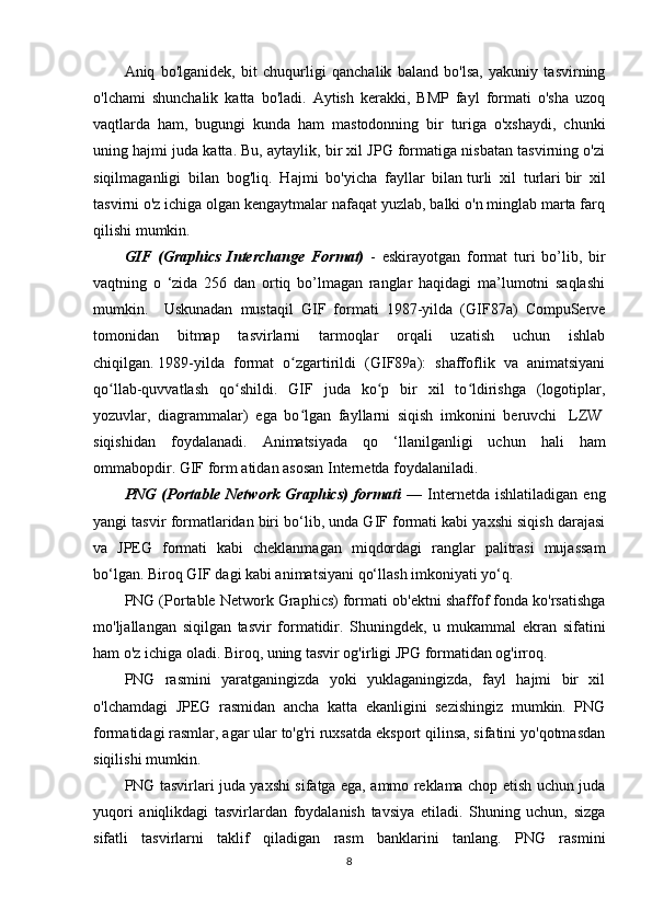Aniq   bo'lganidek,   bit   chuqurligi   qanchalik   baland   bo'lsa,   yakuniy   tasvirning
o'lchami   shunchalik   katta   bo'ladi.   Aytish   kerakki,   BMP   fayl   formati   o'sha   uzoq
vaqtlarda   ham,   bugungi   kunda   ham   mastodonning   bir   turiga   o'xshaydi,   chunki
uning hajmi juda katta. Bu, aytaylik, bir xil JPG formatiga nisbatan tasvirning o'zi
siqilmaganligi   bilan   bog'liq.   Hajmi   bo'yicha   fayllar   bilan   turli   xil   turlari   bir   xil
tasvirni o'z ichiga olgan kengaytmalar nafaqat yuzlab, balki o'n minglab marta farq
qilishi mumkin.
GIF   (Graphics   Interchange   Format)   -   eskirayotgan   format   turi   bo’lib,   bir
vaqtning   o   ‘zida   256   dan   ortiq   bo’lmagan   ranglar   haqidagi   ma’lumotni   saqlashi
mumkin.     Uskunadan   mustaqil   GIF   formati   1987-yilda   (GIF87a)   CompuServe
tomonidan   bitmap   tasvirlarni   tarmoqlar   orqali   uzatish   uchun   ishlab
chiqilgan.   1989-yilda   format   o zgartirildi   (GIF89a):   shaffoflik   va   animatsiyaniʻ
qo llab-quvvatlash   qo shildi.   GIF   juda   ko p   bir   xil   to ldirishga   (logotiplar,	
ʻ ʻ ʻ ʻ
yozuvlar,   diagrammalar)   ega   bo lgan   fayllarni   siqish   imkonini   beruvchi	
ʻ     LZW  
siqishidan   foydalanadi.   Animatsiyada   qo   ‘llanilganligi   uchun   hali   ham
ommabopdir. GIF form atidan asosan Internetda foydalaniladi.
PNG   (Portable   Network   Graphics)   formati   —   Internetda   ishlatiladigan   eng
yangi tasvir formatlaridan biri bo‘lib, unda GIF formati kabi yaxshi siqish darajasi
va   JPEG   formati   kabi   cheklanmagan   miqdordagi   ranglar   palitrasi   mujassam
bo‘lgan. Biroq GIF dagi kabi animatsiyani qo‘llash imkoniyati yo‘q.
PNG (Portable Network Graphics) formati ob'ektni shaffof fonda ko'rsatishga
mo'ljallangan   siqilgan   tasvir   formatidir.   Shuningdek,   u   mukammal   ekran   sifatini
ham o'z ichiga oladi. Biroq, uning tasvir og'irligi JPG formatidan og'irroq.
PNG   rasmini   yaratganingizda   yoki   yuklaganingizda,   fayl   hajmi   bir   xil
o'lchamdagi   JPEG   rasmidan   ancha   katta   ekanligini   sezishingiz   mumkin.   PNG
formatidagi rasmlar, agar ular to'g'ri ruxsatda eksport qilinsa, sifatini yo'qotmasdan
siqilishi mumkin.
PNG tasvirlari juda yaxshi sifatga ega, ammo reklama chop etish uchun juda
yuqori   aniqlikdagi   tasvirlardan   foydalanish   tavsiya   etiladi.   Shuning   uchun,   sizga
sifatli   tasvirlarni   taklif   qiladigan   rasm   banklarini   tanlang.   PNG   rasmini
8 