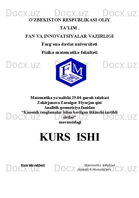 O’ZBEKISTON RESPUBLIKASI OLIY
TA’LIM ,
FAN VA INNOVATSIYALAR VAZIRLIGI
Farg‘ona davlat universiteti
Fizika-matematika fakulteti
                                         
Matematika yo‘nalishi 25.04-guruh talabasi 
Zokirjonova Zarnigor Elyorjon qizi
Analitik geometriya fanidan 
“ Kanonik tenglamalar bilan berilgan ikkinchi tartibli
sirtlar ”
 mavzusidagi 
KURS  ISHI
Kurs ishi rahbari:                                                    Matematika  kafedrasi 
                                                                 dotsenti B.Mamadaliyev 