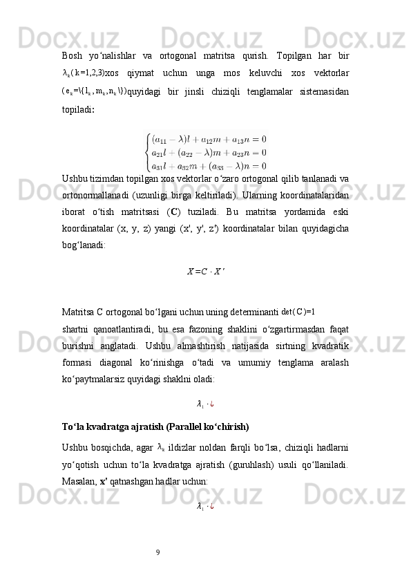 9Bosh   yo nalishlar   va   ortogonal   matritsa   qurishʻ .   Topilgan   har   bir	
λk(k=1,2,3)
xos   qiymat   uchun   unga   mos   keluvchi   xos   vektorlar	
(ek=\{	lk,mk,nk\})
quyidagi   bir   jinsli   chiziqli   tenglamalar   sistemasidan
topiladi :
Ushbu tizimdan topilgan xos vektorlar o zaro ortogonal qilib tanlanadi va	
ʻ
ortonormallanadi   (uzunligi   birga   keltiriladi).   Ularning   koordinatalaridan
iborat   o tish   matritsasi   (	
ʻ C )   tuziladi.   Bu   matritsa   yordamida   eski
koordinatalar   ( x,   y,   z )   yangi   ( x',   y',   z' )   koordinatalar   bilan   quyidagicha
bog lanadi:	
ʻ	
X=C	⋅X	'
Matritsa  C  ortogonal bo lgani uchun uning determinanti 	
ʻ	det	(C)=1
shartni   qanoatlantiradi,   bu   esa   fazoning   shaklini   o zgartirmasdan   faqat	
ʻ
burishni   anglatadi.   Ushbu   almashtirish   natijasida   sirtning   kvadratik
formasi   diagonal   ko rinishga   o tadi   va   umumiy   tenglama   aralash	
ʻ ʻ
ko paytmalarsiz quyidagi shaklni oladi:	
ʻ	
λ1⋅¿
To la kvadratga ajratish (Parallel ko chirish)	
ʻ ʻ
Ushbu   bosqichda,   agar  	
λk   ildizlar   noldan   farqli   bo lsa,   chiziqli   hadlarni	ʻ
yo qotish   uchun   to la   kvadratga   ajratish   (guruhlash)   usuli   qo llaniladi.	
ʻ ʻ ʻ
Masalan,  x'  qatnashgan hadlar uchun:	
λ1⋅¿ 