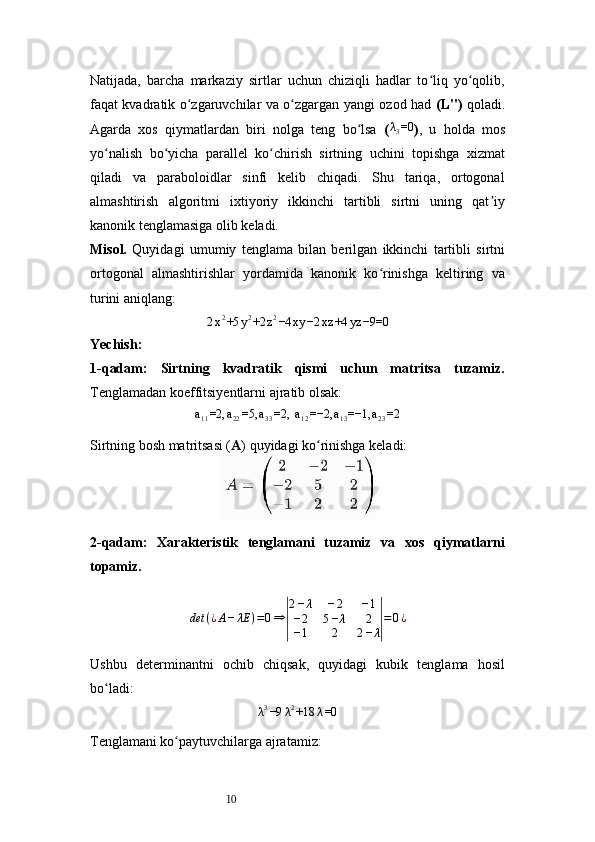 10Natijada,   barcha   markaziy   sirtlar   uchun   chiziqli   hadlar   to liq   yo qolib,ʻ ʻ
faqat kvadratik o zgaruvchilar va o zgargan yangi ozod had  	
ʻ ʻ ( L'' )   qoladi.
Agarda   xos   qiymatlardan   biri   nolga   teng   bo lsa  	
ʻ (	λ3=0 ) ,   u   holda   mos
yo nalish   bo yicha   parallel   ko chirish   sirtning   uchini   topishga   xizmat	
ʻ ʻ ʻ
qiladi   va   paraboloidlar   sinfi   kelib   chiqadi.   Shu   tariqa,   ortogonal
almashtirish   algoritmi   ixtiyoriy   ikkinchi   tartibli   sirtni   uning   qat iy	
ʼ
kanonik tenglamasiga olib keladi.
Misol.   Quyidagi   umumiy   tenglama   bilan   berilgan   ikkinchi   tartibli   sirtni
ortogonal   almashtirishlar   yordamida   kanonik   ko rinishga   keltiring   va	
ʻ
turini aniqlang:
2 x 2
+5 y 2
+2 z 2
−4 xy −2 xz +4 yz −9=0
Yechish :
1- qadam:   Sirtning   kvadratik   qismi   uchun   matritsa   tuzamiz.
Tenglamadan koeffitsiyentlarni ajratib olsak:	
a11=2,	a22=5,	a33=2	, a12=−2,	a13=−1,	a23=2
Sirtning bosh matritsasi ( A ) quyidagi ko rinishga keladi:	
ʻ
2-qadam:   Xarakteristik   tenglamani   tuzamiz   va   xos   qiymatlarni
topamiz.
det ( ¿ A − λE ) = 0 ⇒	
| 2 − λ − 2 − 1
− 2 5 − λ 2
− 1 2 2 − λ	| = 0 ¿
Ushbu   determinantni   ochib   chiqsak,   quyidagi   kubik   tenglama   hosil
bo ladi:	
ʻ
λ 3
−9 λ 2
+18 λ =0
Tenglamani ko paytuvchilarga ajratamiz:	
ʻ 