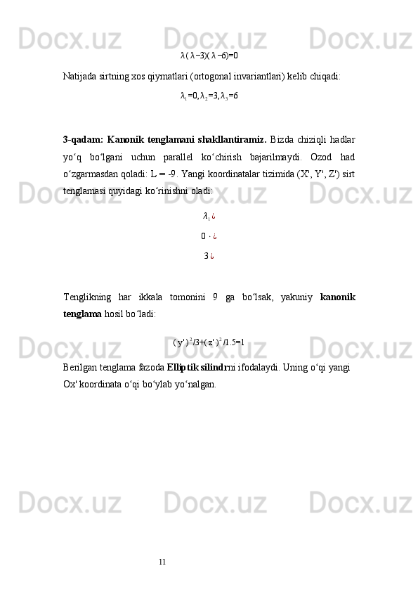 11λ(λ−3)(	λ−6)=0Natijada sirtning xos qiymatlari (ortogonal invariantlari) kelib chiqadi:	
λ1=0,	λ2=3,	λ3=6
3-qadam:   Kanonik   tenglamani   shakllantiramiz.   Bizda   chiziqli   hadlar
yo q   bo lgani   uchun   parallel   ko chirish   bajarilmaydi.   Ozod   had	
ʻ ʻ ʻ
o zgarmasdan qoladi: 
ʻ L = -9 . Yangi koordinatalar tizimida ( X', Y', Z' ) sirt
tenglamasi quyidagi ko rinishni oladi:	
ʻ
λ
1 ¿
0 ⋅ ¿	
3¿
Tenglikning   har   ikkala   tomonini   9   ga   bo lsak,   yakuniy  	
ʻ kanonik
tenglama  hosil bo ladi:	
ʻ	
(y')2/3+(	z')2/1.5=1
Berilgan tenglama fazoda  Elliptik silindr ni ifodalaydi. Uning o qi yangi 	
ʻ
Ox' koordinata o qi bo ylab yo nalgan.	
ʻ ʻ ʻ 