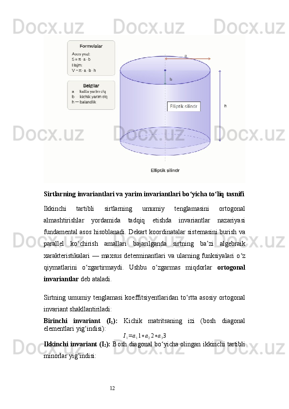 12Sirtlarning invariantlari va yarim invariantlari bo yicha to liq tasnifiʻ ʻ
Ikkinchi   tartibli   sirtlarning   umumiy   tenglamasini   ortogonal
almashtirishlar   yordamida   tadqiq   etishda   invariantlar   nazariyasi
fundamental asos hisoblanadi. Dekart koordinatalar sistemasini burish va
parallel   ko chirish   amallari   bajarilganda   sirtning   ba zi   algebraik	
ʻ ʼ
xarakteristikalari  — maxsus  determinantlari  va ularning funksiyalari  o z	
ʻ
qiymatlarini   o zgartirmaydi.   Ushbu   o zgarmas   miqdorlar  	
ʻ ʻ ortogonal
invariantlar  deb ataladi.
Sirtning  umumiy   tenglamasi   koeffitsiyentlaridan   to rtta  asosiy   ortogonal	
ʻ
invariant shakllantiriladi:
Birinchi   invariant   (I
1 ):   Kichik   matritsaning   izi   (bosh   diagonal
elementlari yig indisi):	
ʻ	
I1=a11+a22+a33
Ikkinchi invariant (I
2 ):   Bosh diagonal bo yicha olingan ikkinchi tartibli
ʻ
minorlar yig indisi:	
ʻ 