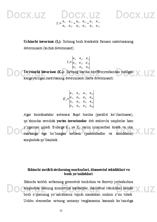 13I
2 =| a
11 a
12
a
21 a
22	| +| a
22 a
23
a
32 a
33	| +| a
11 a
13
a
31 a
33	|
Uchinchi   invariant   (I
3 ):   Sirtning   bosh   kvadratik   formasi   matritsasining
determinanti (kichik determinant):	
I3=
|
a11	a12	a13	
a21	a22	a23	
a31	a32	a33|
To rtinchi   invariant   (K	
ʻ
4 ):   Sirtning   barcha   koeffitsiyentlaridan   tuzilgan
kengaytirilgan matritsaning determinanti (katta determinant):
K
4 =	
| a
11 a
12 a
13 a
14
a
21 a
22 a
23 a
24
a
31 a
32 a
33 a
34
a
41 a
42 a
43 a
44	|
Agar   koordinatalar   sistemasi   faqat   burilsa   (parallel   ko chirilmasa),	
ʻ
qo shimcha   ravishda  	
ʻ yarim   invariantlar   deb   ataluvchi   miqdorlar   ham
o zgarmas   qoladi.   Bularga  
ʻ K
3   va   K
2   yarim   invariantlari   kiradi   va   ular
markazga   ega   bo lmagan   sirtlarni   (paraboloidlar   va   silindrlarni)	
ʻ
aniqlashda qo llaniladi.	
ʻ
Ikkinchi tartibli sirtlarning markazlari, diametrial tekisliklari va
bosh yo nalishlari	
ʻ
Ikkinchi  tartibli  sirtlarning geometrik tuzilishini  va fazoviy joylashishini
aniqlashda ularning simmetriya markazlari, diametrial tekisliklari hamda
bosh   o qlarining   yo nalishlarini   topish   masalalari   muhim   o rin   tutadi.	
ʻ ʻ ʻ
Ushbu   elementlar   sirtning   umumiy   tenglamasini   kanonik   ko rinishga	
ʻ 