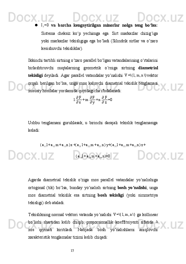 15I3=0   va   barcha   kengaytirilgan   minorlar   nolga   teng   bo lsa:	ʻ
Sistema   cheksiz   ko p   yechimga   ega.   Sirt   markazlar   chizig iga	
ʻ ʻ
yoki  markazlar  tekisligiga  ega  bo ladi  (Silindrik sirtlar  va  o zaro	
ʻ ʻ
kesishuvchi tekisliklar).
Ikkinchi tartibli sirtning o zaro parallel bo lgan vatandalarining o rtalarini	
ʻ ʻ ʻ
birlashtiruvchi   nuqtalarning   geometrik   o rniga   sirtning  	
ʻ diametrial
tekisligi   deyiladi. Agar parallel vatandalar yo nalishi  
ʻ	V	=\{	l,m	,n\} vektor
orqali   berilgan   bo lsa,   unga   mos   keluvchi   diametrial   tekislik   tenglamasi	
ʻ
xususiy hosilalar yordamida quyidagicha ifodalanadi:
l ⋅ ∂ F
∂ x + m ⋅ ∂ F
∂ y + n ⋅ ∂ F
∂ z =0
Ushbu   tenglamani   guruhlasak,   u   birinchi   darajali   tekislik   tenglamasiga
keladi:	
(a11l+a12m	+a13n)x+(	a21l+a22m	+a23n)y+(	a31l+a32m	+a33n)z+	
(a14l+a24m	+a34n)=0
Agarda   diametrial   tekislik   o ziga   mos   parallel   vatandalar   yo nalishiga	
ʻ ʻ
ortogonal   (tik)   bo lsa,   bunday   yo nalish   sirtning  	
ʻ ʻ bosh   yo nalishi	ʻ ,   unga
mos   diametrial   tekislik   esa   sirtning   bosh   tekisligi   (yoki   simmetriya
tekisligi) deb ataladi.
Tekislikning normal vektori vatanda yo nalishi  	
ʻ	V	=\{	l,m	,n\}   ga kollinear
bo lishi   shartidan   kelib   chiqib,   proporsionallik   koeffitsiyenti   sifatida  	
ʻ λ
xos   qiymati   kiritiladi.   Natijada   bosh   yo nalishlarni   aniqlovchi	
ʻ
xarakteristik tenglamalar tizimi kelib chiqadi: 