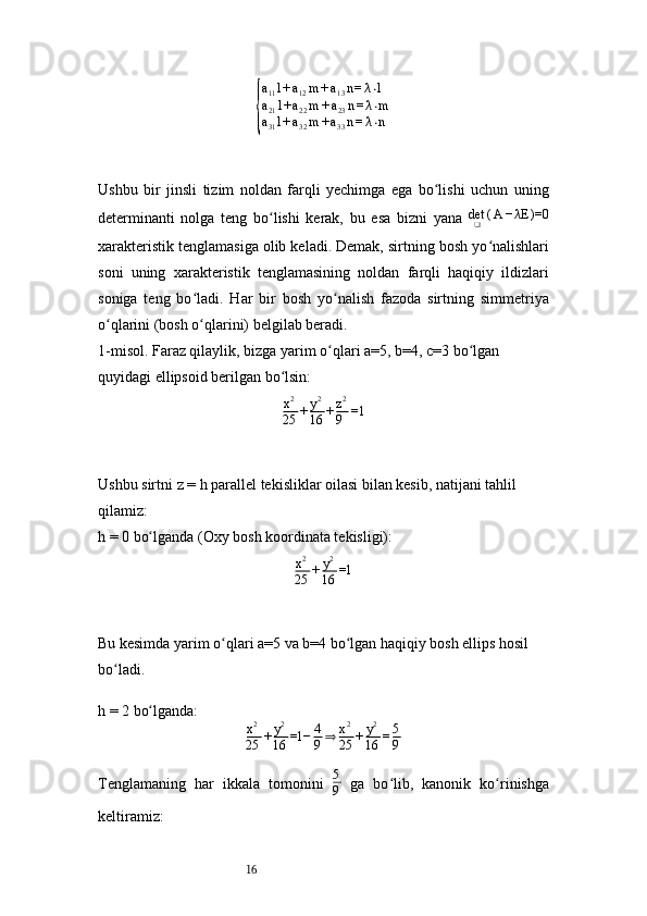 16{ a
11 l + a
12 m + a
13 n = λ ⋅ l
a
21 l + a
22 m + a
23 n = λ ⋅ m
a
31 l + a
32 m + a
33 n = λ ⋅ n
Ushbu   bir   jinsli   tizim   noldan   farqli   yechimga   ega   bo lishi   uchun   uning	
ʻ
determinanti   nolga   teng   bo lishi   kerak,   bu   esa   bizni   yana  	
ʻ det
❑ ( A − λE )=0
xarakteristik tenglamasiga olib keladi. Demak, sirtning bosh yo nalishlari	
ʻ
soni   uning   xarakteristik   tenglamasining   noldan   farqli   haqiqiy   ildizlari
soniga   teng   bo ladi.   Har   bir   bosh   yo nalish   fazoda   sirtning   simmetriya	
ʻ ʻ
o qlarini (bosh o qlarini) belgilab beradi.	
ʻ ʻ
1- misol. Faraz qilaylik, bizga yarim o qlari 	
ʻ a=5 ,  b=4 ,  c=3  bo lgan 	ʻ
quyidagi ellipsoid berilgan bo lsin:	
ʻ
x 2
25 + y 2
16 + z 2
9 =1
Ushbu sirtni  z = h  parallel tekisliklar oilasi bilan kesib, natijani tahlil 
qilamiz:
h = 0  bo lganda (Oxy bosh koordinata tekisligi):	
ʻ
x 2
25 + y 2
16 =1
Bu kesimda yarim o qlari a=5 va b=4 bo lgan haqiqiy bosh ellips hosil 	
ʻ ʻ
bo ladi.	
ʻ
h = 2  bo lganda:	
ʻ
x 2
25 + y 2
16 =1− 4
9 ⇒ x 2
25 + y 2
16 = 5
9
Tenglamaning   har   ikkala   tomonini   5
9   ga   bo lib,   kanonik   ko rinishga	
ʻ ʻ
keltiramiz: 