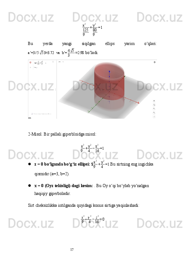 17x2
125
9	
+y2
80
9	
=1Bu   yerda   yangi   siqilgan   ellips   yarim   o qlari:	
ʻ
a '=3 / 5	
√ 5 3≈3.72   va   b '= 4	√ 5
3 ≈2.98
  bo ladi.	ʻ
2- Misol. Bir pallali giperbloidga misol:	
x2
9	+y2
4	−z2
16	=1
 z = 0 bo lganda bo g iz ellipsi:	
ʻ ʻ ʻ   $ x 2
9 + y 2
4 =1.
Bu sirtning eng ingichka 
qismidir (a=3, b=2).
 x = 0 (Oyz tekisligi) dagi kesim:  . Bu Oy o qi bo ylab yo nalgan 	
ʻ ʻ ʻ
haqiqiy giperboladir.
Sirt cheksizlikka intilganda quyidagi konus sirtiga yaqinlashadi:
x 2
9 + y 2
4 − z 2
16 = 0 