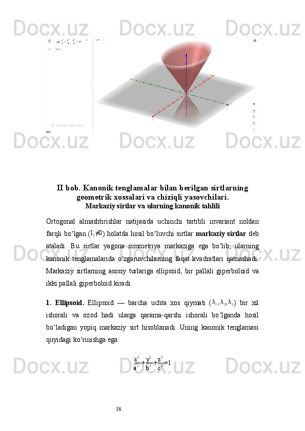18II bob.   Kanonik tenglamalar bilan berilgan sirtlarning
geometrik xossalari va chiziqli yasovchilari .
Markaziy sirtlar va ularning kanonik tahlili
Ortogonal   almashtirishlar   natijasida   uchinchi   tartibli   invariant   noldan
farqli bo lgan (ʻ I
3 ≠0
) holatda hosil bo luvchi sirtlar  	ʻ markaziy sirtlar   deb
ataladi.   Bu   sirtlar   yagona   simmetriya   markaziga   ega   bo lib,   ularning	
ʻ
kanonik   tenglamalarida   o zgaruvchilarning   faqat   kvadratlari   qatnashadi.	
ʻ
Markaziy   sirtlarning   asosiy   turlariga   ellipsoid,   bir   pallali   giperboloid   va
ikki pallali giperboloid kiradi.
1.   Ellipsoid .   Ellipsoid   —   barcha   uchta   xos   qiymati   (	
λ1,λ2,λ3 )   bir   xil
ishorali   va   ozod   hadi   ularga   qarama-qarshi   ishorali   bo lganda   hosil	
ʻ
bo ladigan   yopiq   markaziy   sirt   hisoblanadi.   Uning   kanonik   tenglamasi	
ʻ
quyidagi ko rinishga ega:	
ʻ
x 2
a 2 + y 2
b 2 + z 2
c 2 =1 