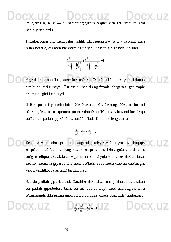 19Bu   yerda   a,   b,   c   —   ellipsoidning   yarim   o qlari   deb   ataluvchi   musbatʻ
haqiqiy sonlardir.
Parallel kesimlar usuli bilan tahlil:  Ellipsoidni z = h (|h| < c) tekisliklari
bilan kessak, kesimda har doim haqiqiy elliptik chiziqlar hosil bo ladi:	
ʻ	
x2
a2⋅(1−	h2
c2)
+y2
b2⋅(1−	h2
c2)
=1
Agarda |h| > c bo lsa, kesimda mavhum ellips hosil bo ladi, ya ni tekislik	
ʻ ʻ ʼ
sirt bilan kesishmaydi. Bu esa  ellipsoidning fazoda chegaralangan yopiq
sirt ekanligini isbotlaydi.
2.  Bir   pallali   giperboloid .   Xarakteristik   ildizlarning   ikkitasi   bir   xil
ishorali, bittasi  esa qarama-qarshi ishorali bo lib, ozod had noldan farqli	
ʻ
bo lsa, bir pallali giperboloid hosil bo ladi. Kanonik tenglamasi:	
ʻ ʻ
x 2
a 2 + y 2
b 2 − z 2
c 2 = 1
Sirtni   z   =   h   tekisligi   bilan   kesganda,   ixtiyoriy   h   qiymatida   haqiqiy
ellipslar   hosil   bo ladi.   Eng   kichik   ellips  	
ʻ z   =   0   tekisligida   yotadi   va   u
bo g iz ellipsi	
ʻ ʻ   deb ataladi. Agar sirtni   x = d   yoki   y = c   tekisliklari bilan
kessak, kesimda giperbolalar hosil bo ladi. Sirt fazoda cheksiz cho zilgan	
ʻ ʻ
yaxlit yaxlitlikni (pallani) tashkil etadi.
3. Ikki pallali giperboloid .   Xarakteristik ildizlarining ishora munosabati
bir   pallali   giperboloid   bilan   bir   xil   bo lib,   faqat   ozod   hadning   ishorasi	
ʻ
o zgarganda ikki pallali giperboloid vujudga keladi. Kanonik tenglamasi:	
ʻ	
x2
a2+	y2
b2−	z2
c2=−1 