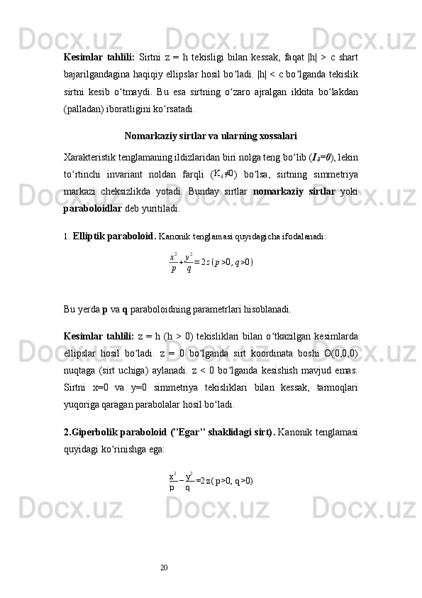 20Kesimlar   tahlili:   Sirtni   z   =   h   tekisligi   bilan   kessak,   faqat   |h|   >   c   shart
bajarilgandagina haqiqiy ellipslar hosil bo ladi. |h| < c bo lganda tekislikʻ ʻ
sirtni   kesib   o tmaydi.   Bu   esa   sirtning   o zaro   ajralgan   ikkita   bo lakdan	
ʻ ʻ ʻ
(palladan) iboratligini ko rsatadi.	
ʻ
Nomarkaziy sirtlar va ularning xossalari
Xarakteristik tenglamaning ildizlaridan biri nolga teng bo lib (	
ʻ I
3 =0 ), lekin
to rtinchi   invariant   noldan   farqli   (	
ʻ K
4 ≠0
)   bo lsa,   sirtning   simmetriya	ʻ
markazi   cheksizlikda   yotadi.   Bunday   sirtlar   nomarkaziy   sirtlar   yoki
paraboloidlar  deb yuritiladi.
1.  Elliptik paraboloid .  Kanonik tenglamasi quyidagicha ifodalanadi:
x 2
p + y 2
q = 2 z ( p > 0 , q > 0 )
Bu yerda  p  va  q  paraboloidning parametrlari hisoblanadi.
Kesimlar  tahlili:   z   =  h   (h   >  0)   tekisliklari   bilan  o tkazilgan   kesimlarda	
ʻ
ellipslar   hosil   bo ladi.   z   =   0   bo lganda   sirt   koordinata   boshi   O(0,0,0)	
ʻ ʻ
nuqtaga   (sirt   uchiga)   aylanadi.   z   <   0   bo lganda   kesishish   mavjud   emas.	
ʻ
Sirtni   x=0   va   y=0   simmetriya   tekisliklari   bilan   kessak,   tarmoqlari
yuqoriga qaragan parabolalar hosil bo ladi.	
ʻ
2.Giperbolik paraboloid ("Egar" shaklidagi sirt) .  Kanonik tenglamasi
quyidagi ko rinishga ega:	
ʻ
x 2
p − y 2
q =2 z ( p >0,  q >0) 