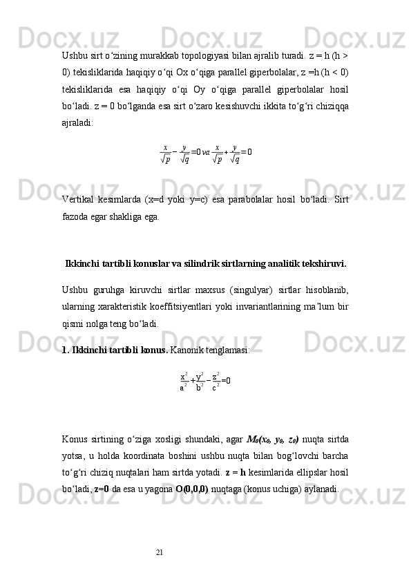 21Ushbu sirt o zining murakkab topologiyasi bilan ajralib turadi. z = h (h >ʻ
0) tekisliklarida haqiqiy o qi Ox o qiga parallel giperbolalar, z =h (h < 0)	
ʻ ʻ
tekisliklarida   esa   haqiqiy   o qi   Oy   o qiga   parallel   giperbolalar   hosil	
ʻ ʻ
bo ladi. z = 0 bo lganda esa sirt o zaro kesishuvchi ikkita to g ri chiziqqa	
ʻ ʻ ʻ ʻ ʻ
ajraladi:
x	
√
p − y	√
q = 0 va x	√
p + y	√
q = 0
Vertikal   kesimlarda   (x=d   yoki   y=c)   esa   parabolalar   hosil   bo ladi.   Sirt	
ʻ
fazoda egar shakliga ega.
Ikkinchi tartibli konuslar va silindrik sirtlarning analitik tekshiruvi.
Ushbu   guruhga   kiruvchi   sirtlar   maxsus   (singulyar)   sirtlar   hisoblanib,
ularning   xarakteristik   koeffitsiyentlari   yoki   invariantlarining   ma lum   bir
ʼ
qismi nolga teng bo ladi.	
ʻ
1. Ikkinchi tartibli konus .  Kanonik tenglamasi:
x 2
a 2 + y 2
b 2 − z 2
c 2 =0
Konus   sirtining   o ziga   xosligi   shundaki,   agar  
ʻ M
0 (x
0 ,   y
0 ,   z
0 )   nuqta   sirtda
yotsa,   u   holda   koordinata   boshini   ushbu   nuqta   bilan   bog lovchi   barcha	
ʻ
to g ri chiziq nuqtalari ham sirtda yotadi. 	
ʻ ʻ z = h  kesimlarida ellipslar hosil
bo ladi, 
ʻ z=0  da esa u yagona  O(0,0,0)  nuqtaga (konus uchiga) aylanadi. 