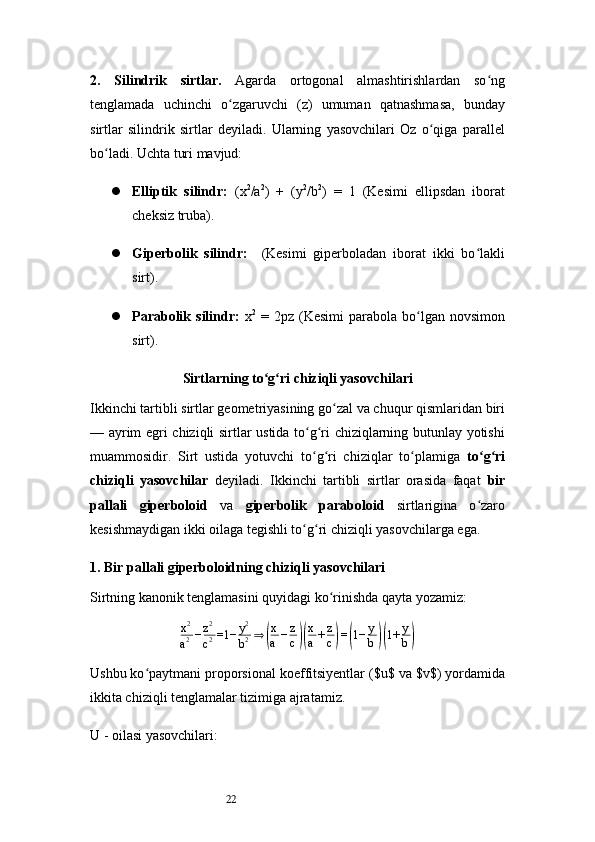 222.   Silindrik   sirtlar .   Agarda   ortogonal   almashtirishlardan   so ngʻ
tenglamada   uchinchi   o zgaruvchi   (z)   umuman   qatnashmasa,   bunday	
ʻ
sirtlar   silindrik   sirtlar   deyiladi.   Ularning   yasovchilari   Oz   o qiga   parallel	
ʻ
bo ladi. Uchta turi mavjud:	
ʻ
 Elliptik   silindr:   (x 2
/a 2
)   +   (y 2
/b 2
)   =   1   (Kesimi   ellipsdan   iborat
cheksiz truba).
 Giperbolik   silindr:     (Kesimi   giperboladan   iborat   ikki   bo lakli	
ʻ
sirt).
 Parabolik  silindr:   x 2
  =  2pz  (Kesimi   parabola  bo lgan   novsimon	
ʻ
sirt).
Sirtlarning to g ri chiziqli yasovchilari	
ʻ ʻ
Ikkinchi tartibli sirtlar geometriyasining go zal va chuqur qismlaridan biri	
ʻ
— ayrim egri chiziqli sirtlar ustida to g ri chiziqlarning butunlay yotishi	
ʻ ʻ
muammosidir.   Sirt   ustida   yotuvchi   to g ri   chiziqlar   to plamiga  
ʻ ʻ ʻ to g ri	ʻ ʻ
chiziqli   yasovchilar   deyiladi.   Ikkinchi   tartibli   sirtlar   orasida   faqat   bir
pallali   giperboloid   va   giperbolik   paraboloid   sirtlarigina   o zaro
ʻ
kesishmaydigan ikki oilaga tegishli to g ri chiziqli yasovchilarga ega.	
ʻ ʻ
1. Bir pallali giperboloidning chiziqli yasovchilari
Sirtning kanonik tenglamasini quyidagi ko rinishda qayta yozamiz:	
ʻ
x 2
a 2 − z 2
c 2 =1− y 2
b 2 ⇒	
( x
a − z
c	)( x
a + z
c	) =	( 1− y
b	)( 1+ y
b	)
Ushbu ko paytmani proporsional koeffitsiyentlar ($u$ va $v$) yordamida	
ʻ
ikkita chiziqli tenglamalar tizimiga ajratamiz.
U -  oilasi yasovchilari: 