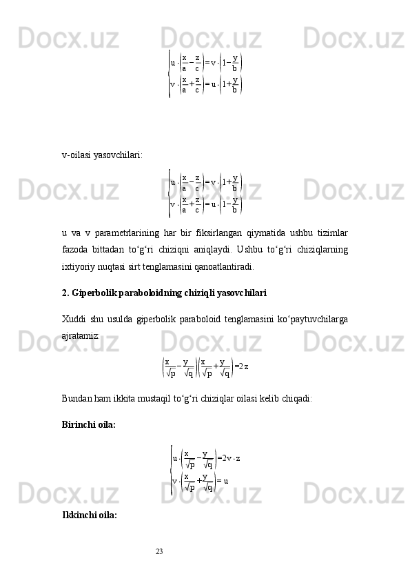 23{
u⋅(
x
a	−z
c)=v⋅(1−	y
b)	
v⋅(
x
a	+z
c)=u⋅(1+	y
b)v- oilasi yasovchilari:	
{
u⋅(
x
a	−z
c)=v⋅(1+	y
b)	
v⋅(
x
a	+z
c)=u⋅(1−	y
b)
u   va   v   parametrlarining   har   bir   fiksirlangan   qiymatida   ushbu   tizimlar
fazoda   bittadan   to g ri   chiziqni   aniqlaydi.   Ushbu   to g ri   chiziqlarning	
ʻ ʻ ʻ ʻ
ixtiyoriy nuqtasi sirt tenglamasini qanoatlantiradi.
2. Giperbolik paraboloidning chiziqli yasovchilari
Xuddi   shu   usulda   giperbolik   paraboloid   tenglamasini   ko paytuvchilarga	
ʻ
ajratamiz:	
(
x
√p−y
√q)(
x
√p+y
√q)=2	z
Bundan ham ikkita mustaqil to g ri chiziqlar oilasi kelib chiqadi:	
ʻ ʻ
Birinchi oila:	
{
u ⋅	
( x√
p − y	√
q	) =2 v ⋅ z
v ⋅	
( x√
p + y	√
q	) = u
Ikkinchi oila: 